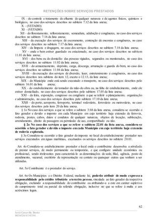 RETENÇÕES SOBRE SERVIÇOS PRESTADOS
________________________________________________________________________
____________________________________________________________________________________________
Jesús Carcavilla Benito
88534324/81343501
62
IX – do controle e tratamento do efluente de qualquer natureza e de agentes físicos, químicos e
biológicos, no caso dos serviços descritos no subitem 7.12 da lista anexa;
X – (VETADO)
XI – (VETADO)
XII – do florestamento, reflorestamento, semeadura, adubação e congêneres, no caso dos serviços
descritos no subitem 7.16 da lista anexa;
XIII – da execução dos serviços de escoramento, contenção de encostas e congêneres, no caso
dos serviços descritos no subitem 7.17 da lista anexa;
XIV – da limpeza e dragagem, no caso dos serviços descritos no subitem 7.18 da lista anexa;
XV – onde o bem estiver guardado ou estacionado, no caso dos serviços descritos no subitem
11.01 da lista anexa;
XVI – dos bens ou do domicílio das pessoas vigiados, segurados ou monitorados, no caso dos
serviços descritos no subitem 11.02 da lista anexa;
XVII – do armazenamento, depósito, carga, descarga, arrumação e guarda do bem, no caso dos
serviços descritos no subitem 11.04 da lista anexa;
XVIII – da execução dos serviços de diversão, lazer, entretenimento e congêneres, no caso dos
serviços descritos nos subitens do item 12, exceto o 12.13, da lista anexa;
XIX – do Município onde está sendo executado o transporte, no caso dos serviços descritos pelo
subitem 16.01 da lista anexa;
XX – do estabelecimento do tomador da mão-de-obra ou, na falta de estabelecimento, onde ele
estiver domiciliado, no caso dos serviços descritos pelo subitem 17.05 da lista anexa;
XXI – da feira, exposição, congresso ou congênere a que se referir o planejamento, organização
e administração, no caso dos serviços descritos pelo subitem 17.10 da lista anexa;
XXII – do porto, aeroporto, ferroporto, terminal rodoviário, ferroviário ou metroviário, no caso
dos serviços descritos pelo item 20 da lista anexa.
§ 1o No caso dos serviços a que se refere o subitem 3.04 da lista anexa, considera-se ocorrido o
fato gerador e devido o imposto em cada Município em cujo território haja extensão de ferrovia,
rodovia, postes, cabos, dutos e condutos de qualquer natureza, objetos de locação, sublocação,
arrendamento, direito de passagem ou permissão de uso, compartilhado ou não.
§ 2o No caso dos serviços a que se refere o subitem 22.01 da lista anexa, considera-se
ocorrido o fato gerador e devido o imposto em cada Município em cujo território haja extensão
de rodovia explorada.
§ 3o Considera-se ocorrido o fato gerador do imposto no local do estabelecimento prestador nos
serviços executados em águas marítimas, excetuados os serviços descritos no subitem 20.01.
Art. 4o Considera-se estabelecimento prestador o local onde o contribuinte desenvolva a atividade
de prestar serviços, de modo permanente ou temporário, e que configure unidade econômica ou
profissional, sendo irrelevantes para caracterizá-lo as denominações de sede, filial, agência, posto de
atendimento, sucursal, escritório de representação ou contato ou quaisquer outras que venham a ser
utilizadas.
Art. 5o Contribuinte é o prestador do serviço.
Art. 6o Os Municípios e o Distrito Federal, mediante lei, poderão atribuir de modo expresso a
responsabilidade pelo crédito tributário a terceira pessoa, vinculada ao fato gerador da respectiva
obrigação, excluindo a responsabilidade do contribuinte ou atribuindo-a a este em caráter supletivo
do cumprimento total ou parcial da referida obrigação, inclusive no que se refere à multa e aos
acréscimos legais.
 