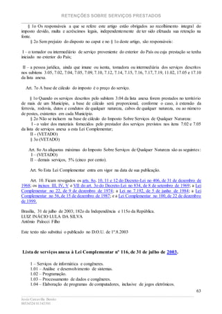 RETENÇÕES SOBRE SERVIÇOS PRESTADOS
________________________________________________________________________
____________________________________________________________________________________________
Jesús Carcavilla Benito
88534324/81343501
63
§ 1o Os responsáveis a que se refere este artigo estão obrigados ao recolhimento integral do
imposto devido, multa e acréscimos legais, independentemente de ter sido efetuada sua retenção na
fonte.
§ 2o Sem prejuízo do disposto no caput e no § 1o deste artigo, são responsáveis:
I – o tomador ou intermediário de serviço proveniente do exterior do País ou cuja prestação se tenha
iniciado no exterior do País;
II – a pessoa jurídica, ainda que imune ou isenta, tomadora ou intermediária dos serviços descritos
nos subitens 3.05, 7.02, 7.04, 7.05, 7.09, 7.10, 7.12, 7.14, 7.15, 7.16, 7.17, 7.19, 11.02, 17.05 e 17.10
da lista anexa.
Art. 7o A base de cálculo do imposto é o preço do serviço.
§ 1o Quando os serviços descritos pelo subitem 3.04 da lista anexa forem prestados no território
de mais de um Município, a base de cálculo será proporcional, conforme o caso, à extensão da
ferrovia, rodovia, dutos e condutos de qualquer natureza, cabos de qualquer natureza, ou ao número
de postes, existentes em cada Município.
§ 2o Não se incluem na base de cálculo do Imposto Sobre Serviços de Qualquer Natureza:
I - o valor dos materiais fornecidos pelo prestador dos serviços previstos nos itens 7.02 e 7.05
da lista de serviços anexa a esta Lei Complementar;
II - (VETADO)
§ 3o (VETADO)
Art. 8o As alíquotas máximas do Imposto Sobre Serviços de Qualquer Natureza são as seguintes:
I – (VETADO)
II – demais serviços, 5% (cinco por cento).
Art. 9o Esta Lei Complementar entra em vigor na data de sua publicação.
Art. 10. Ficam revogados os arts. 8o, 10, 11 e 12 do Decreto-Lei no 406, de 31 de dezembro de
1968; os incisos III, IV, V e VII do art. 3o do Decreto-Lei no 834, de 8 de setembro de 1969; a Lei
Complementar no 22, de 9 de dezembro de 1974; a Lei no 7.192, de 5 de junho de 1984; a Lei
Complementar no 56, de 15 de dezembro de 1987; e a Lei Complementar no 100, de 22 de dezembro
de 1999.
Brasília, 31 de julho de 2003; 182o da Independência e 115o da República.
LUIZ INÁCIO LULA DA SILVA
Antônio Palocci Filho
Este texto não substitui o publicado no D.O.U. de 1º.8.2003
Lista de serviços anexa à Lei Complementar nº 116, de 31 de julho de 2003.
1 – Serviços de informática e congêneres.
1.01 – Análise e desenvolvimento de sistemas.
1.02 – Programação.
1.03 – Processamento de dados e congêneres.
1.04 – Elaboração de programas de computadores, inclusive de jogos eletrônicos.
 