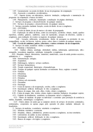 RETENÇÕES SOBRE SERVIÇOS PRESTADOS
________________________________________________________________________
____________________________________________________________________________________________
Jesús Carcavilla Benito
88534324/81343501
64
1.05 – Licenciamento ou cessão de direito de uso de programas de computação.
1.06 – Assessoria e consultoria em informática.
1.07 – Suporte técnico em informática, inclusive instalação, configuração e manutenção de
programas de computação e bancos de dados.
1.08 – Planejamento, confecção, manutenção e atualização de páginas eletrônicas.
2 – Serviços de pesquisas e desenvolvimento de qualquer natureza.
2.01 – Serviços de pesquisas e desenvolvimento de qualquer natureza.
3 – Serviços prestados mediante locação, cessão de direito de uso e congêneres.
3.01 – (VETADO)
3.02 – Cessão de direito de uso de marcas e de sinais de propaganda.
3.03 – Exploração de salões de festas, centro de convenções, escritórios virtuais, stands, quadras
esportivas, estádios, ginásios, auditórios, casas de espetáculos, parques de diversões, canchas e
congêneres, para realização de eventos ou negócios de qualquer natureza.
3.04 – Locação, sublocação, arrendamento, direito de passagem ou permissão de uso,
compartilhado ou não, de ferrovia, rodovia, postes, cabos, dutos e condutos de qualquer natureza.
3.05 – Cessão de andaimes, palcos, coberturas e outras estruturas de uso temporário.
4 – Serviços de saúde, assistência médica e congêneres.
4.01 – Medicina e biomedicina.
4.02 – Análises clínicas, patologia, eletricidade médica, radioterapia, quimioterapia, ultra-
sonografia, ressonância magnética, radiologia, tomografia e congêneres.
4.03 – Hospitais, clínicas, laboratórios, sanatórios, manicômios, casas de saúde, prontos-socorros,
ambulatórios e congêneres.
4.04 – Instrumentação cirúrgica.
4.05 – Acupuntura.
4.06 – Enfermagem, inclusive serviços auxiliares.
4.07 – Serviços farmacêuticos.
4.08 – Terapia ocupacional, fisioterapia e fonoaudiologia.
4.09 – Terapias de qualquer espécie destinadas ao tratamento físico, orgânico e mental.
4.10 – Nutrição.
4.11 – Obstetrícia.
4.12 – Odontologia.
4.13 – Ortóptica.
4.14 – Próteses sob encomenda.
4.15 – Psicanálise.
4.16 – Psicologia.
4.17 – Casas de repouso e de recuperação, creches, asilos e congêneres.
4.18 – Inseminação artificial, fertilização in vitro e congêneres.
4.19 – Bancos de sangue, leite, pele, olhos, óvulos, sêmen e congêneres.
4.20 – Coleta de sangue, leite, tecidos, sêmen, órgãos e materiais biológicos de qualquer espécie.
4.21 – Unidade de atendimento, assistência ou tratamento móvel e congêneres.
4.22 – Planos de medicina de grupo ou individual e convênios para prestação de assistência
médica, hospitalar, odontológica e congêneres.
4.23 – Outros planos de saúde que se cumpram através de serviços de terceiros contratados,
credenciados, cooperados ou apenas pagos pelo operador do plano mediante indicação do
beneficiário.
5 – Serviços de medicina e assistência veterinária e congêneres.
5.01 – Medicina veterinária e zootecnia.
5.02 – Hospitais, clínicas, ambulatórios, prontos-socorros e congêneres, na área veterinária.
5.03 – Laboratórios de análise na área veterinária.
5.04 – Inseminação artificial, fertilização in vitro e congêneres.
5.05 – Bancos de sangue e de órgãos e congêneres.
 