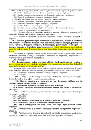 RETENÇÕES SOBRE SERVIÇOS PRESTADOS
________________________________________________________________________
____________________________________________________________________________________________
Jesús Carcavilla Benito
88534324/81343501
65
5.06 – Coleta de sangue, leite, tecidos, sêmen, órgãos e materiais biológicos de qualquer espécie.
5.07 – Unidade de atendimento, assistência ou tratamento móvel e congêneres.
5.08 – Guarda, tratamento, amestramento, embelezamento, alojamento e congêneres.
5.09 – Planos de atendimento e assistência médico-veterinária.
6 – Serviços de cuidados pessoais, estética, atividades físicas e congêneres.
6.01 – Barbearia, cabeleireiros, manicuros, pedicuros e congêneres.
6.02 – Esteticistas, tratamento de pele, depilação e congêneres.
6.03 – Banhos, duchas, sauna, massagens e congêneres.
6.04 – Ginástica, dança, esportes, natação, artes marciais e demais atividades físicas.
6.05 – Centros de emagrecimento, spa e congêneres.
7 – Serviços relativos a engenharia, arquitetura, geologia, urbanismo, construção civil,
manutenção, limpeza, meio ambiente, saneamento e congêneres.
7.01 – Engenharia, agronomia, agrimensura, arquitetura, geologia, urbanismo, paisagismo e
congêneres.
7.02 – Execução, por administração, empreitada ou subempreitada, de obras de construção
civil, hidráulica ou elétrica e de outras obras semelhantes, inclusive sondagem, perfuração de
poços, escavação, drenagem e irrigação, terraplanagem, pavimentação, concretagem e a
instalação e montagem de produtos, peças e equipamentos (exceto o fornecimento de mercadorias
produzidas pelo prestador de serviços fora do local da prestação dos serviços, que fica sujeito ao
ICMS).
7.03 – Elaboração de planos diretores, estudos de viabilidade, estudos organizacionais e outros,
relacionados com obras e serviços de engenharia; elaboração de anteprojetos, projetos básicos e
projetos executivos para trabalhos de engenharia.
7.04 – Demolição.
7.05 – Reparação, conservação e reforma de edifícios, estradas, pontes, portos e congêneres
(exceto o fornecimento de mercadorias produzidas pelo prestador dos serviços, fora do local da
prestação dos serviços, que fica sujeito ao ICMS).
7.06 – Colocação e instalação de tapetes, carpetes, assoalhos, cortinas, revestimentos de parede,
vidros, divisórias, placas de gesso e congêneres, com material fornecido pelo tomador do serviço.
7.07 – Recuperação, raspagem, polimento e lustração de pisos e congêneres.
7.08 – Calafetação.
7.09 – Varrição, coleta, remoção, incineração, tratamento, reciclagem, separação e
destinação final de lixo, rejeitos e outros resíduos quaisquer.
7.10 – Limpeza, manutenção e conservação de vias e logradouros públicos, imóveis,
chaminés, piscinas, parques, jardins e congêneres.
7.11 – Decoração e jardinagem, inclusive corte e poda de árvores.
7.12 – Controle e tratamento de efluentes de qualquer natureza e de agentes físicos,químicos
e biológicos.
7.13 – Dedetização, desinfecção, desinsetização, imunização, higienização, desratização,
pulverização e congêneres.
7.14 – (VETADO)
7.15 – (VETADO)
7.16 – Florestamento, reflorestamento, semeadura, adubação e congêneres.
7.17 – Escoramento, contenção de encostas e serviços congêneres.
7.18 – Limpeza e dragagem de rios, portos, canais, baías, lagos, lagoas, represas, açudes e
congêneres.
7.19 – Acompanhamento e fiscalização da execução de obras de engenharia, arquitetura e
urbanismo.
7.20 – Aerofotogrametria (inclusive interpretação), cartografia, mapeamento, levantamentos
topográficos, batimétricos, geográficos, geodésicos, geológicos, geofísicos e congêneres.
 