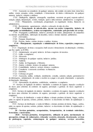 RETENÇÕES SOBRE SERVIÇOS PRESTADOS
________________________________________________________________________
____________________________________________________________________________________________
Jesús Carcavilla Benito
88534324/81343501
69
17.01 – Assessoria ou consultoria de qualquer natureza, não contida em outros itens desta lista;
análise, exame, pesquisa, coleta, compilação e fornecimento de dados e informações de qualquer
natureza, inclusive cadastro e similares.
17.02 – Datilografia, digitação, estenografia, expediente, secretaria em geral, resposta audível,
redação, edição, interpretação, revisão, tradução, apoio e infra-estrutura administrativa e congêneres.
17.03 – Planejamento, coordenação, programação ou organização técnica, financeira ou
administrativa.
17.04 – Recrutamento, agenciamento, seleção e colocação de mão-de-obra.
17.05 – Fornecimento de mão-de-obra, mesmo em caráter temporário, inclusive de
empregados ou trabalhadores, avulsos ou temporários, contratados pelo prestador de serviço.
17.06 – Propaganda e publicidade, inclusive promoção de vendas, planejamento de campanhas
ou sistemas de publicidade, elaboração de desenhos, textos e demais materiais publicitários.
17.07 – (VETADO)
17.08 – Franquia (franchising).
17.09 – Perícias, laudos, exames técnicos e análises técnicas.
17.10 – Planejamento, organização e administração de feiras, exposições, congressos e
congêneres.
17.11 – Organização de festas e recepções; bufê (exceto o fornecimento de alimentação e bebidas,
que fica sujeito ao ICMS).
17.12 – Administração em geral, inclusive de bens e negócios de terceiros.
17.13 – Leilão e congêneres.
17.14 – Advocacia.
17.15 – Arbitragem de qualquer espécie, inclusive jurídica.
17.16 – Auditoria.
17.17 – Análise de Organização e Métodos.
17.18 – Atuária e cálculos técnicos de qualquer natureza.
17.19 – Contabilidade, inclusive serviços técnicos e auxiliares.
17.20 – Consultoria e assessoria econômica ou financeira.
17.21 – Estatística.
17.22 – Cobrança em geral.
17.23 – Assessoria, análise, avaliação, atendimento, consulta, cadastro, seleção, gerenciamento
de informações, administração de contas a receber ou a pagar e em geral, relacionados a operações
de faturização (factoring).
17.24 – Apresentação de palestras, conferências, seminários e congêneres.
18 – Serviços de regulação de sinistros vinculados a contratos de seguros; inspeção e avaliação
de riscos para cobertura de contratos de seguros; prevenção e gerência de riscos seguráveis e
congêneres.
18.01 - Serviços de regulação de sinistros vinculados a contratos de seguros; inspeção e avaliação
de riscos para cobertura de contratos de seguros; prevenção e gerência de riscos seguráveis e
congêneres.
19 – Serviços de distribuição e venda de bilhetes e demais produtos de loteria, bingos, cartões,
pules ou cupons de apostas, sorteios, prêmios, inclusive os decorrentes de títulos de capitalização e
congêneres.
19.01 - Serviços de distribuição e venda de bilhetes e demais produtos de loteria, bingos, cartões,
pules ou cupons de apostas, sorteios, prêmios, inclusive os decorrentes de títulos de capitalização e
congêneres.
20 – Serviços portuários, aeroportuários, ferroportuários, de terminais rodoviários,
ferroviários e metroviários.
20.01 – Serviços portuários, ferroportuários, utilização de porto, movimentação de
passageiros, reboque de embarcações, rebocador escoteiro, atracação, desatracação, serviços
de praticagem, capatazia, armazenagem de qualquer natureza, serviços acessórios,
 
