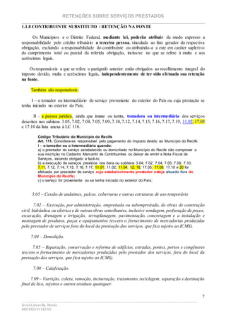 RETENÇÕES SOBRE SERVIÇOS PRESTADOS
________________________________________________________________________
____________________________________________________________________________________________
Jesús Carcavilla Benito
88534324/81343501
7
1.1.8 CONTRIBUINTE SUBSTITUTO / RETENÇÃO NA FONTE
Os Municípios e o Distrito Federal, mediante lei, poderão atribuir de modo expresso a
responsabilidade pelo crédito tributário a terceira pessoa, vinculada ao fato gerador da respectiva
obrigação, excluindo a responsabilidade do contribuinte ou atribuindo-a a este em caráter supletivo
do cumprimento total ou parcial da referida obrigação, inclusive no que se refere à multa e aos
acréscimos legais.
Os responsáveis a que se refere o parágrafo anterior estão obrigados ao recolhimento integral do
imposto devido, multa e acréscimos legais, independentemente de ter sido efetuada sua retenção
na fonte.
Também são responsáveis:
I – o tomador ou intermediário de serviço proveniente do exterior do País ou cuja prestação se
tenha iniciado no exterior do País;
II – a pessoa jurídica, ainda que imune ou isenta, tomadora ou intermediária dos serviços
descritos nos subitens 3.05, 7.02, 7.04, 7.05, 7.09, 7.10, 7.12, 7.14, 7.15, 7.16, 7.17, 7.19, 11.02, 17.05
e 17.10 da lista anexa à LC 116.
Código Tributário do Município do Recife
Art. 111. Considera-se responsável pelo pagamento do imposto devido ao Município do Recife:
I – o tomador ou o intermediário quando:
a) o prestador do serviço estabelecido ou domiciliado no Município do Recife não comprovar a
sua inscrição no Cadastro Mercantil de Contribuintes ou deixar de emitir a Nota Fiscal de
Serviços, estando obrigado a fazê-lo;
b) a execução de serviços previstos nos itens ou subitens 3.04; 7.02; 7.04; 7.05; 7.09; 7.10;
7.11; 7.12; 7.14; 7.15; 7.16; 7.17; 11.01; 11.02; 11.04; 12; 16; 17.05; 17.09; 17.10 e 20 for
efetuada por prestador de serviço cujo estabelecimento prestador esteja situado fora do
Município do Recife;
c) o serviço for proveniente ou se tenha iniciado no exterior do País;
3.05 – Cessão de andaimes, palcos, coberturas e outras estruturas de uso temporário
7.02 – Execução, por administração, empreitada ou subempreitada, de obras de construção
civil, hidráulica ou elétrica e de outras obras semelhantes, inclusive sondagem, perfuração de poços,
escavação, drenagem e irrigação, terraplanagem, pavimentação, concretagem e a instalação e
montagem de produtos, peças e equipamentos (exceto o fornecimento de mercadorias produzidas
pelo prestador de serviços fora do local da prestação dos serviços, que fica sujeito ao ICMS).
7.04 – Demolição.
7.05 – Reparação, conservação e reforma de edifícios, estradas, pontes, portos e congêneres
(exceto o fornecimento de mercadorias produzidas pelo prestador dos serviços, fora do local da
prestação dos serviços, que fica sujeito ao ICMS).
7.08 – Calafetação.
7.09 – Varrição, coleta, remoção, incineração, tratamento, reciclagem, separação e destinação
final de lixo, rejeitos e outros resíduos quaisquer.
 