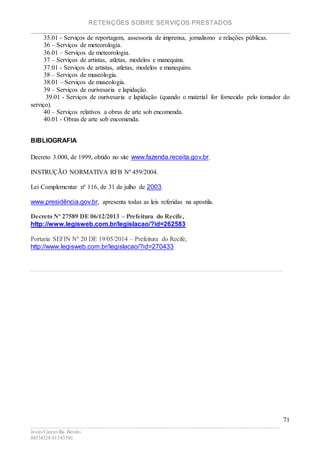 RETENÇÕES SOBRE SERVIÇOS PRESTADOS
________________________________________________________________________
____________________________________________________________________________________________
Jesús Carcavilla Benito
88534324/81343501
71
35.01 - Serviços de reportagem, assessoria de imprensa, jornalismo e relações públicas.
36 – Serviços de meteorologia.
36.01 – Serviços de meteorologia.
37 – Serviços de artistas, atletas, modelos e manequins.
37.01 - Serviços de artistas, atletas, modelos e manequins.
38 – Serviços de museologia.
38.01 – Serviços de museologia.
39 – Serviços de ourivesaria e lapidação.
39.01 - Serviços de ourivesaria e lapidação (quando o material for fornecido pelo tomador do
serviço).
40 – Serviços relativos a obras de arte sob encomenda.
40.01 - Obras de arte sob encomenda.
BIBLIOGRAFIA
Decreto 3.000, de 1999, obtido no site www.fazenda.receita.gov.br.
INSTRUÇÃO NORMATIVA RFB Nº 459/2004.
Lei Complementar nº 116, de 31 de julho de 2003.
www.presidência.gov.br, apresenta todas as leis referidas na apostila.
Decreto Nº 27589 DE 06/12/2013 – Prefeitura do Recife,
http://www.legisweb.com.br/legislacao/?id=262583
Portaria SEFIN Nº 20 DE 19/05/2014 – Prefeitura do Recife,
http://www.legisweb.com.br/legislacao/?id=270433
 