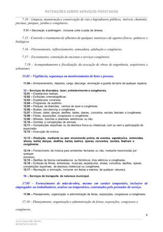 RETENÇÕES SOBRE SERVIÇOS PRESTADOS
________________________________________________________________________
____________________________________________________________________________________________
Jesús Carcavilla Benito
88534324/81343501
8
7.10 – Limpeza, manutenção e conservação de vias e logradouros públicos, imóveis, chaminés,
piscinas, parques, jardins e congêneres.
7.11 – Decoração e jardinagem, inclusive corte e poda de árvores.
7.12 – Controle e tratamento de efluentes de qualquer natureza e de agentes físicos, químicos e
biológicos.
7.16 – Florestamento, reflorestamento, semeadura, adubação e congêneres.
7.17 – Escoramento, contenção de encostas e serviços congêneres.
7.19 – Acompanhamento e fiscalização da execução de obras de engenharia, arquitetura e
urbanismo.
11.02 – Vigilância, segurança ou monitoramento de bens e pessoas.
11.04 – Armazenamento, depósito, carga, descarga, arrumação e guarda de bens de qualquer espécie.
12 – Serviços de diversões, lazer, entretenimento e congêneres.
12.01 – Espetáculos teatrais.
12.02 – Exibições cinematográficas.
12.03 – Espetáculos circenses.
12.04 – Programas de auditório.
12.05 – Parques de diversões, centros de lazer e congêneres.
12.06 – Boates, taxi-dancing e congêneres.
12.07 – Shows, ballet, danças, desfiles, bailes, óperas, concertos, recitais, festivais e congêneres.
12.08 – Feiras, exposições, congressos e congêneres.
12.09 – Bilhares, boliches e diversões eletrônicas ou não.
12.10 – Corridas e competições de animais.
12.11 – Competições esportivas ou de destreza física ou intelectual, com ou sem a participação do
espectador.
12.12 – Execução de música.
12.13 – Produção, mediante ou sem encomenda prévia, de eventos, espetáculos, entrevistas,
shows, ballet, danças, desfiles, bailes, teatros, óperas, concertos, recitais, festivais e
congêneres.
12.14 – Fornecimento de música para ambientes fechados ou não, mediante transmissão por
qualquer
processo.
12.15 – Desfiles de blocos carnavalescos ou folclóricos, trios elétricos e congêneres.
12.16 – Exibição de filmes, entrevistas, musicais, espetáculos, shows, concertos, desfiles, óperas,
competições esportivas, de destreza intelectual ou congêneres.
12.17 – Recreação e animação, inclusive em festas e eventos de qualquer natureza.
16 – Serviços de transporte de natureza municipal.
17.05 – Fornecimento de mão-de-obra, mesmo em caráter temporário, inclusive de
empregados ou trabalhadores, avulsos ou temporários, contratados pelo prestador de serviço.
17.09 – Planejamento, organização e administração de feiras, exposições, congressos e congêneres.
17.10 – Planejamento, organização e administração de feiras, exposições, congressos e
congêneres.
 