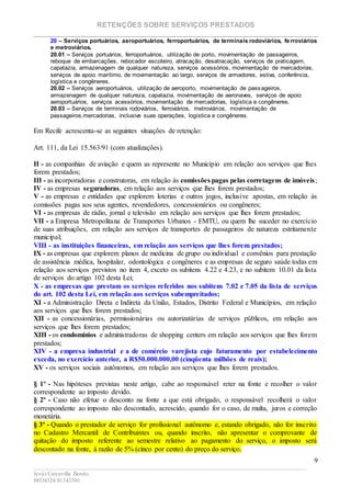 RETENÇÕES SOBRE SERVIÇOS PRESTADOS
________________________________________________________________________
____________________________________________________________________________________________
Jesús Carcavilla Benito
88534324/81343501
9
20 – Serviços portuários, aeroportuários, ferroportuários, de terminais rodoviários, fe rroviários
e metroviários.
20.01 – Serviços portuários, ferroportuários, utilização de porto, movimentação de passageiros,
reboque de embarcações, rebocador escoteiro, atracação, desatracação, serviços de praticagem,
capatazia, armazenagem de qualquer natureza, serviços acessórios, movimentação de mercadorias,
serviços de apoio marítimo, de movimentação ao largo, serviços de armadores, estiva, conferência,
logística e congêneres.
20.02 – Serviços aeroportuários, utilização de aeroporto, movimentação de passageiros,
armazenagem de qualquer natureza, capatazia, movimentação de aeronaves, serviços de apoio
aeroportuários, serviços acessórios, movimentação de mercadorias, logística e congêneres.
20.03 – Serviços de terminais rodoviários, ferroviários, metroviários, movimentação de
passageiros,mercadorias, inclusive suas operações, logística e congêneres.
Em Recife acrescenta-se as seguintes situações de retenção:
Art. 111, da Lei 15.563/91 (com atualizações).
II - as companhias de aviação e quem as represente no Município em relação aos serviços que lhes
forem prestados;
III - as incorporadoras e construtoras, em relação às comissões pagas pelas corretagens de imóveis;
IV - as empresas seguradoras, em relação aos serviços que lhes forem prestados;
V - as empresas e entidades que explorem loterias e outros jogos, inclusive apostas, em relação às
comissões pagas aos seus agentes, revendedores, concessionários ou congêneres;
VI - as empresas de rádio, jornal e televisão em relação aos serviços que lhes forem prestados;
VII - a Empresa Metropolitana de Transportes Urbanos - EMTU, ou quem lhe suceder no exercício
de suas atribuições, em relação aos serviços de transportes de passageiros de natureza estritamente
municipal;
VIII - as instituições financeiras, em relação aos serviços que lhes forem prestados;
IX - as empresas que explorem planos de medicina de grupo ou individual e convênios para prestação
de assistência médica, hospitalar, odontológica e congêneres e as empresas de seguro saúde todas em
relação aos serviços previstos no item 4, exceto os subitens 4.22 e 4.23, e no subitem 10.01 da lista
de serviços do artigo 102 desta Lei;
X - as empresas que prestam os serviços referidos nos subitens 7.02 e 7.05 da lista de serviços
do art. 102 desta Lei, em relação aos serviços subempreitados;
XI - a Administração Direta e Indireta da União, Estados, Distrito Federal e Municípios, em relação
aos serviços que lhes forem prestados;
XII - as concessionárias, permissionárias ou autorizatárias de serviços públicos, em relação aos
serviços que lhes forem prestados;
XIII - os condomínios e administradoras de shopping centers em relação aos serviços que lhes forem
prestados;
XIV - a empresa industrial e a de comércio varejista cujo faturamento por estabelecimento
exceda, no exercício anterior, a R$50.000.000,00 (cinqüenta milhões de reais);
XV - os serviços sociais autônomos, em relação aos serviços que lhes forem prestados.
§ 1º - Nas hipóteses previstas neste artigo, cabe ao responsável reter na fonte e recolher o valor
correspondente ao imposto devido.
§ 2º - Caso não efetue o desconto na fonte a que está obrigado, o responsável recolherá o valor
correspondente ao imposto não descontado, acrescido, quando for o caso, de multa, juros e correção
monetária.
§ 3º - Quando o prestador de serviço for profissional autônomo e, estando obrigado, não for inscrito
no Cadastro Mercantil de Contribuintes ou, quando inscrito, não apresentar o comprovante de
quitação do imposto referente ao semestre relativo ao pagamento do serviço, o imposto será
descontado na fonte, à razão de 5% (cinco por cento) do preço do serviço.
 