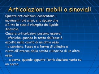 Articolazioni mobili o sinoviali

Queste articolazioni consentono i
movimenti più ampi, e lo spazio che
c’è tra le ossa è riempito da liquido
sinoviale.
Queste articolazioni possono essere:
- sferiche, quando la testa dell’osso è
accolta nella cavità di un altro osso.
- a cerniera, l’osso è a forma di cilindro e
ruota all’interno della cavità cilindrica di un altro
osso.
- a perno, quando appunto l’articolazione ruota su
un perno.

 