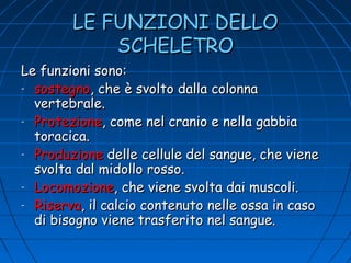 LE FUNZIONI DELLO
SCHELETRO
Le funzioni sono:
- sostegno, che è svolto dalla colonna
vertebrale.
- Protezione, come nel cranio e nella gabbia
toracica.
- Produzione delle cellule del sangue, che viene
svolta dal midollo rosso.
- Locomozione, che viene svolta dai muscoli.
- Riserva, il calcio contenuto nelle ossa in caso
di bisogno viene trasferito nel sangue.

 