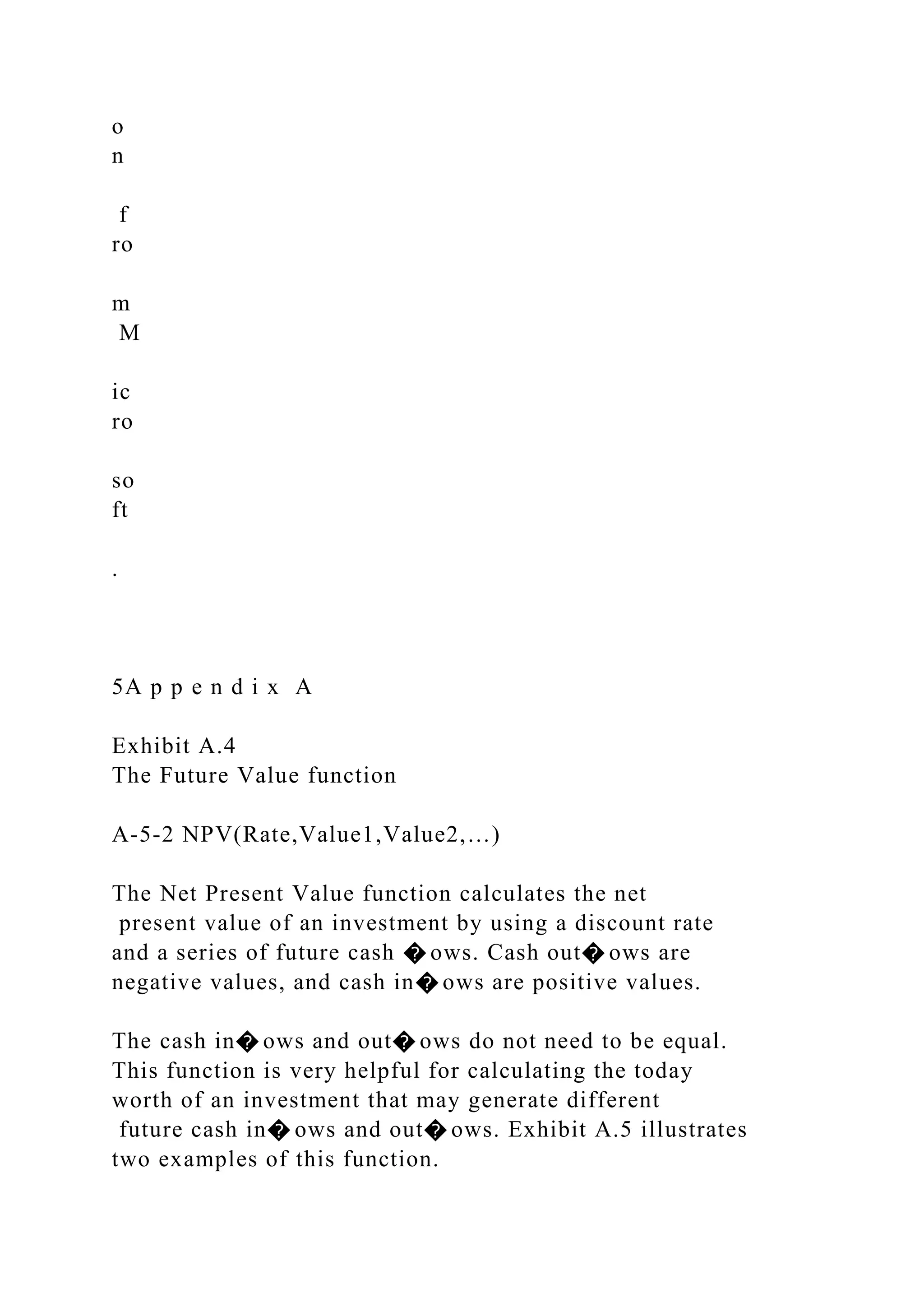 o
n
f
ro
m
M
ic
ro
so
ft
.
5A p p e n d i x A
Exhibit A.4
The Future Value function
A-5-2 NPV(Rate,Value1,Value2,…)
The Net Present Value function calculates the net
present value of an investment by using a discount rate
and a series of future cash � ows. Cash out� ows are
negative values, and cash in� ows are positive values.
The cash in� ows and out� ows do not need to be equal.
This function is very helpful for calculating the today
worth of an investment that may generate different
future cash in� ows and out� ows. Exhibit A.5 illustrates
two examples of this function.
 