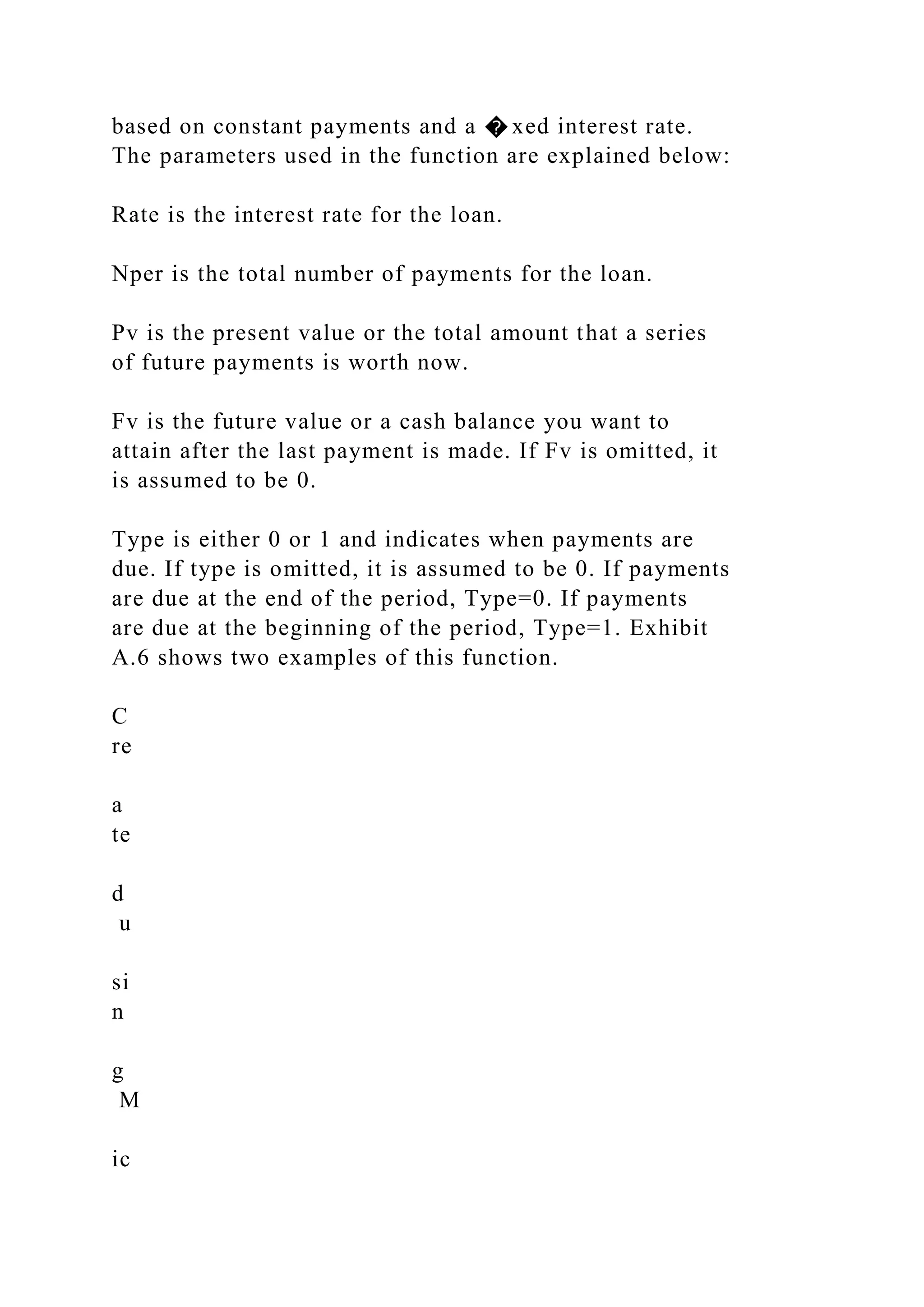 based on constant payments and a � xed interest rate.
The parameters used in the function are explained below:
Rate is the interest rate for the loan.
Nper is the total number of payments for the loan.
Pv is the present value or the total amount that a series
of future payments is worth now.
Fv is the future value or a cash balance you want to
attain after the last payment is made. If Fv is omitted, it
is assumed to be 0.
Type is either 0 or 1 and indicates when payments are
due. If type is omitted, it is assumed to be 0. If payments
are due at the end of the period, Type=0. If payments
are due at the beginning of the period, Type=1. Exhibit
A.6 shows two examples of this function.
C
re
a
te
d
u
si
n
g
M
ic
 