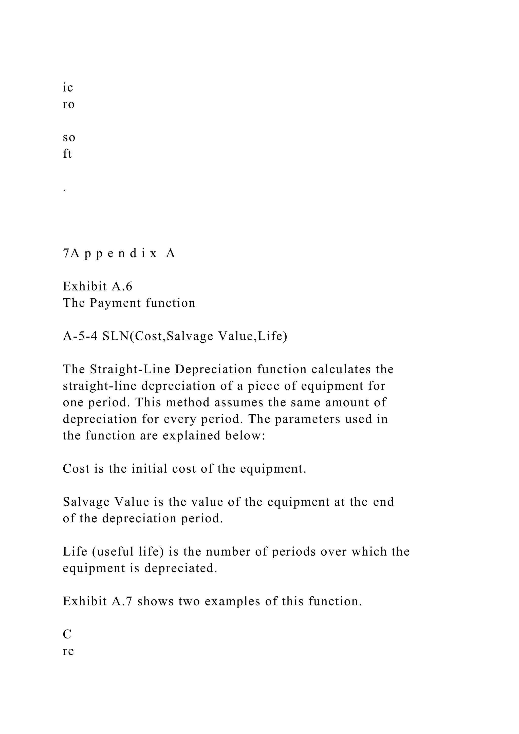 ic
ro
so
ft
.
7A p p e n d i x A
Exhibit A.6
The Payment function
A-5-4 SLN(Cost,Salvage Value,Life)
The Straight-Line Depreciation function calculates the
straight-line depreciation of a piece of equipment for
one period. This method assumes the same amount of
depreciation for every period. The parameters used in
the function are explained below:
Cost is the initial cost of the equipment.
Salvage Value is the value of the equipment at the end
of the depreciation period.
Life (useful life) is the number of periods over which the
equipment is depreciated.
Exhibit A.7 shows two examples of this function.
C
re
 