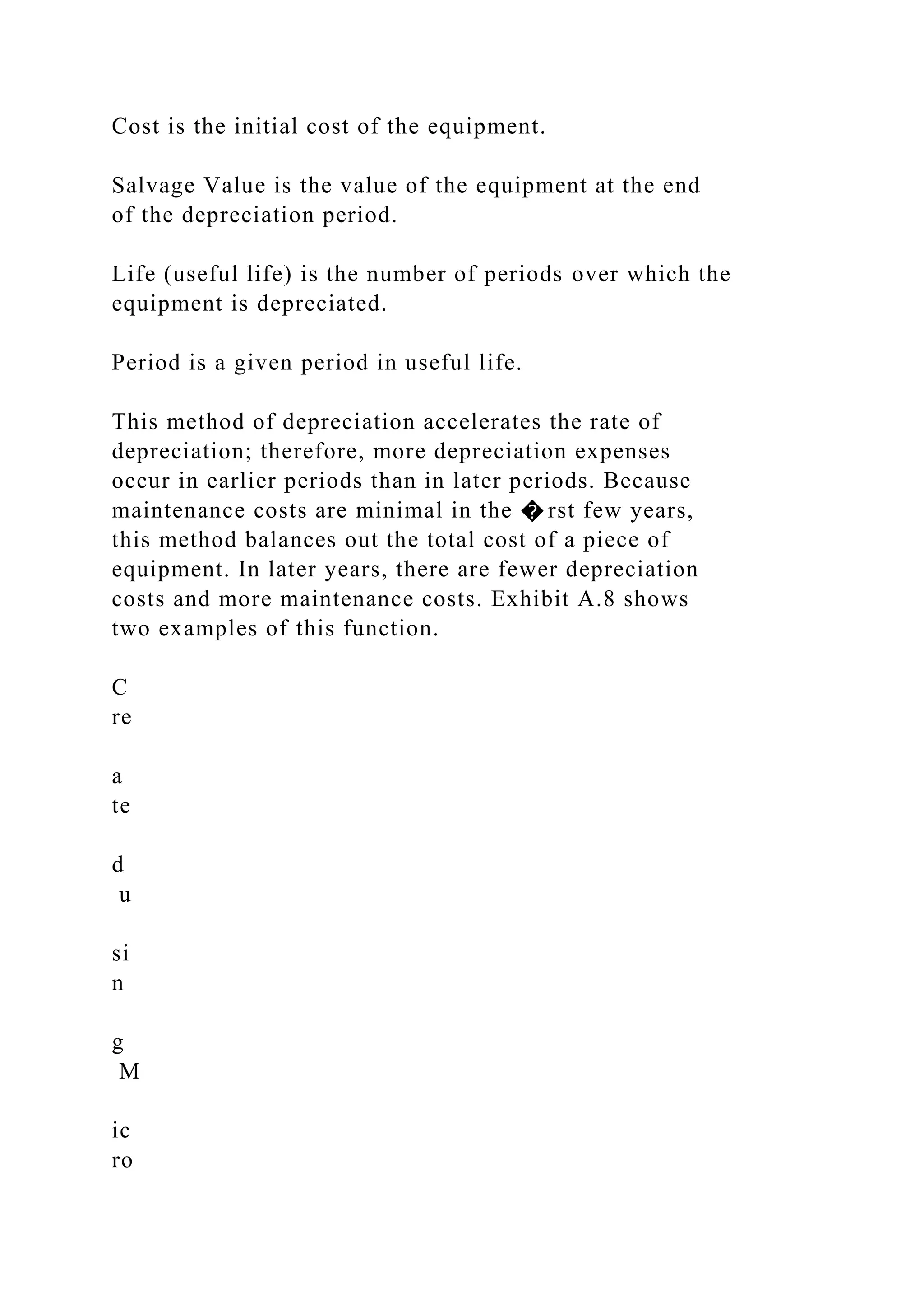 Cost is the initial cost of the equipment.
Salvage Value is the value of the equipment at the end
of the depreciation period.
Life (useful life) is the number of periods over which the
equipment is depreciated.
Period is a given period in useful life.
This method of depreciation accelerates the rate of
depreciation; therefore, more depreciation expenses
occur in earlier periods than in later periods. Because
maintenance costs are minimal in the � rst few years,
this method balances out the total cost of a piece of
equipment. In later years, there are fewer depreciation
costs and more maintenance costs. Exhibit A.8 shows
two examples of this function.
C
re
a
te
d
u
si
n
g
M
ic
ro
 