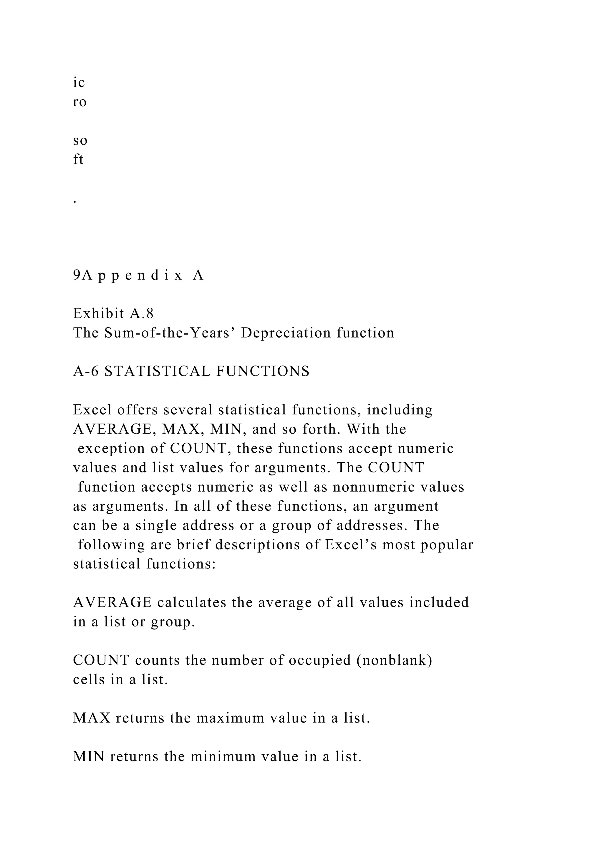 ic
ro
so
ft
.
9A p p e n d i x A
Exhibit A.8
The Sum-of-the-Years’ Depreciation function
A-6 STATISTICAL FUNCTIONS
Excel offers several statistical functions, including
AVERAGE, MAX, MIN, and so forth. With the
exception of COUNT, these functions accept numeric
values and list values for arguments. The COUNT
function accepts numeric as well as nonnumeric values
as arguments. In all of these functions, an argument
can be a single address or a group of addresses. The
following are brief descriptions of Excel’s most popular
statistical functions:
AVERAGE calculates the average of all values included
in a list or group.
COUNT counts the number of occupied (nonblank)
cells in a list.
MAX returns the maximum value in a list.
MIN returns the minimum value in a list.
 
