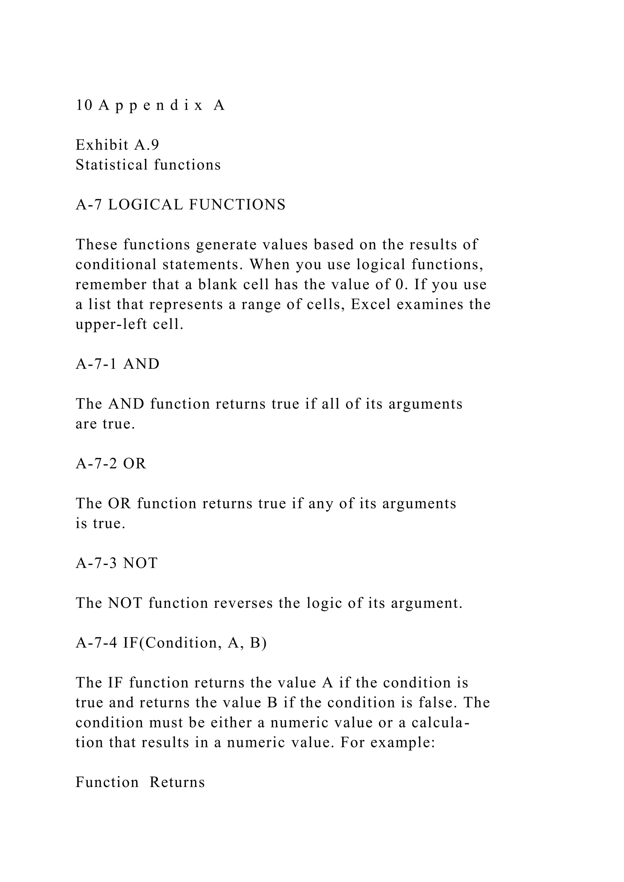 10 A p p e n d i x A
Exhibit A.9
Statistical functions
A-7 LOGICAL FUNCTIONS
These functions generate values based on the results of
conditional statements. When you use logical functions,
remember that a blank cell has the value of 0. If you use
a list that represents a range of cells, Excel examines the
upper-left cell.
A-7-1 AND
The AND function returns true if all of its arguments
are true.
A-7-2 OR
The OR function returns true if any of its arguments
is true.
A-7-3 NOT
The NOT function reverses the logic of its argument.
A-7-4 IF(Condition, A, B)
The IF function returns the value A if the condition is
true and returns the value B if the condition is false. The
condition must be either a numeric value or a calcula-
tion that results in a numeric value. For example:
Function Returns
 