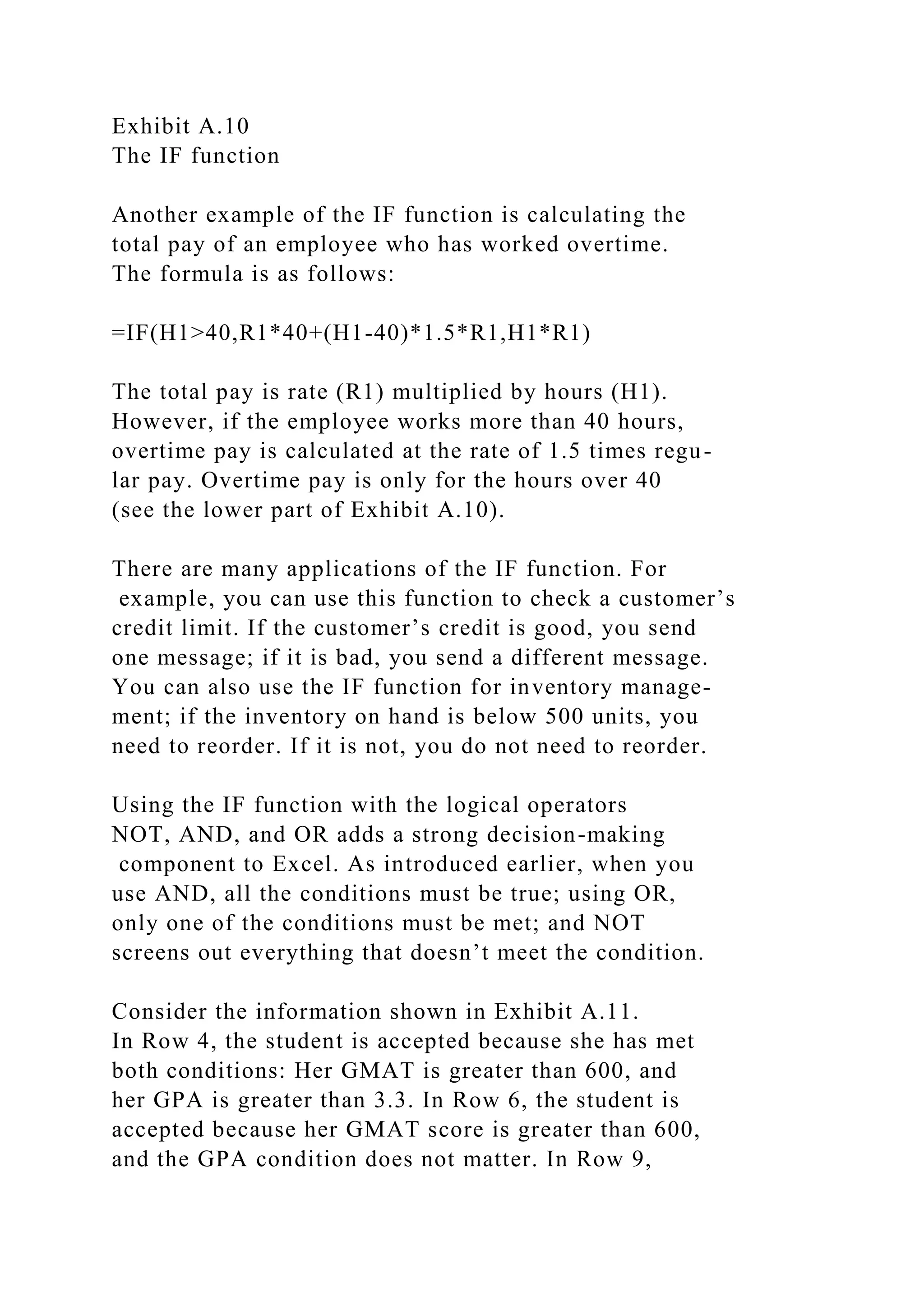 Exhibit A.10
The IF function
Another example of the IF function is calculating the
total pay of an employee who has worked overtime.
The formula is as follows:
=IF(H1>40,R1*40+(H1-40)*1.5*R1,H1*R1)
The total pay is rate (R1) multiplied by hours (H1).
However, if the employee works more than 40 hours,
overtime pay is calculated at the rate of 1.5 times regu-
lar pay. Overtime pay is only for the hours over 40
(see the lower part of Exhibit A.10).
There are many applications of the IF function. For
example, you can use this function to check a customer’s
credit limit. If the customer’s credit is good, you send
one message; if it is bad, you send a different message.
You can also use the IF function for inventory manage-
ment; if the inventory on hand is below 500 units, you
need to reorder. If it is not, you do not need to reorder.
Using the IF function with the logical operators
NOT, AND, and OR adds a strong decision-making
component to Excel. As introduced earlier, when you
use AND, all the conditions must be true; using OR,
only one of the conditions must be met; and NOT
screens out everything that doesn’t meet the condition.
Consider the information shown in Exhibit A.11.
In Row 4, the student is accepted because she has met
both conditions: Her GMAT is greater than 600, and
her GPA is greater than 3.3. In Row 6, the student is
accepted because her GMAT score is greater than 600,
and the GPA condition does not matter. In Row 9,
 