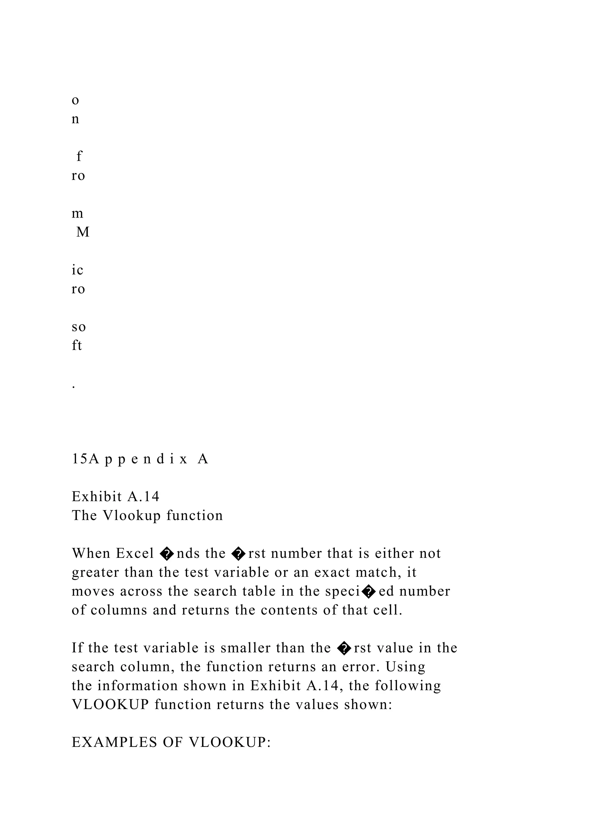 o
n
f
ro
m
M
ic
ro
so
ft
.
15A p p e n d i x A
Exhibit A.14
The Vlookup function
When Excel � nds the � rst number that is either not
greater than the test variable or an exact match, it
moves across the search table in the speci� ed number
of columns and returns the contents of that cell.
If the test variable is smaller than the � rst value in the
search column, the function returns an error. Using
the information shown in Exhibit A.14, the following
VLOOKUP function returns the values shown:
EXAMPLES OF VLOOKUP:
 