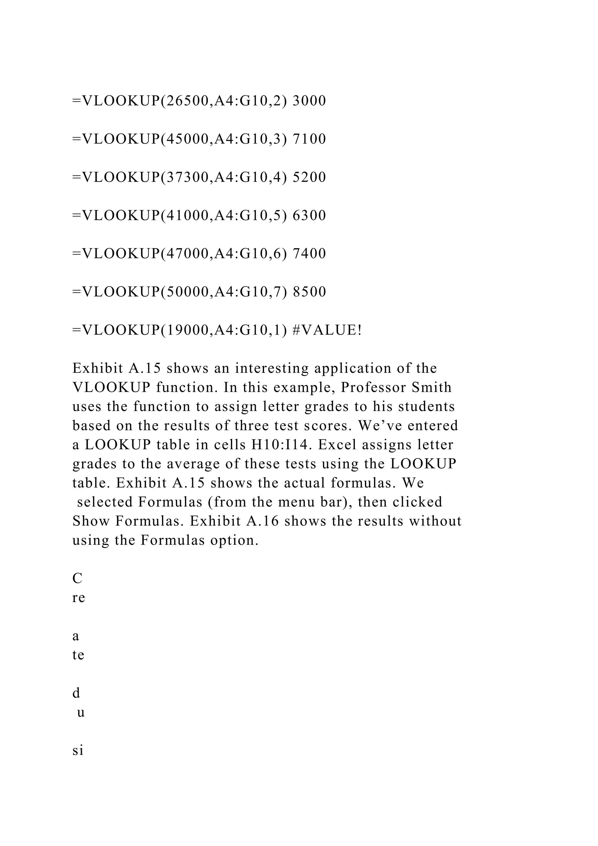 =VLOOKUP(26500,A4:G10,2) 3000
=VLOOKUP(45000,A4:G10,3) 7100
=VLOOKUP(37300,A4:G10,4) 5200
=VLOOKUP(41000,A4:G10,5) 6300
=VLOOKUP(47000,A4:G10,6) 7400
=VLOOKUP(50000,A4:G10,7) 8500
=VLOOKUP(19000,A4:G10,1) #VALUE!
Exhibit A.15 shows an interesting application of the
VLOOKUP function. In this example, Professor Smith
uses the function to assign letter grades to his students
based on the results of three test scores. We’ve entered
a LOOKUP table in cells H10:I14. Excel assigns letter
grades to the average of these tests using the LOOKUP
table. Exhibit A.15 shows the actual formulas. We
selected Formulas (from the menu bar), then clicked
Show Formulas. Exhibit A.16 shows the results without
using the Formulas option.
C
re
a
te
d
u
si
 