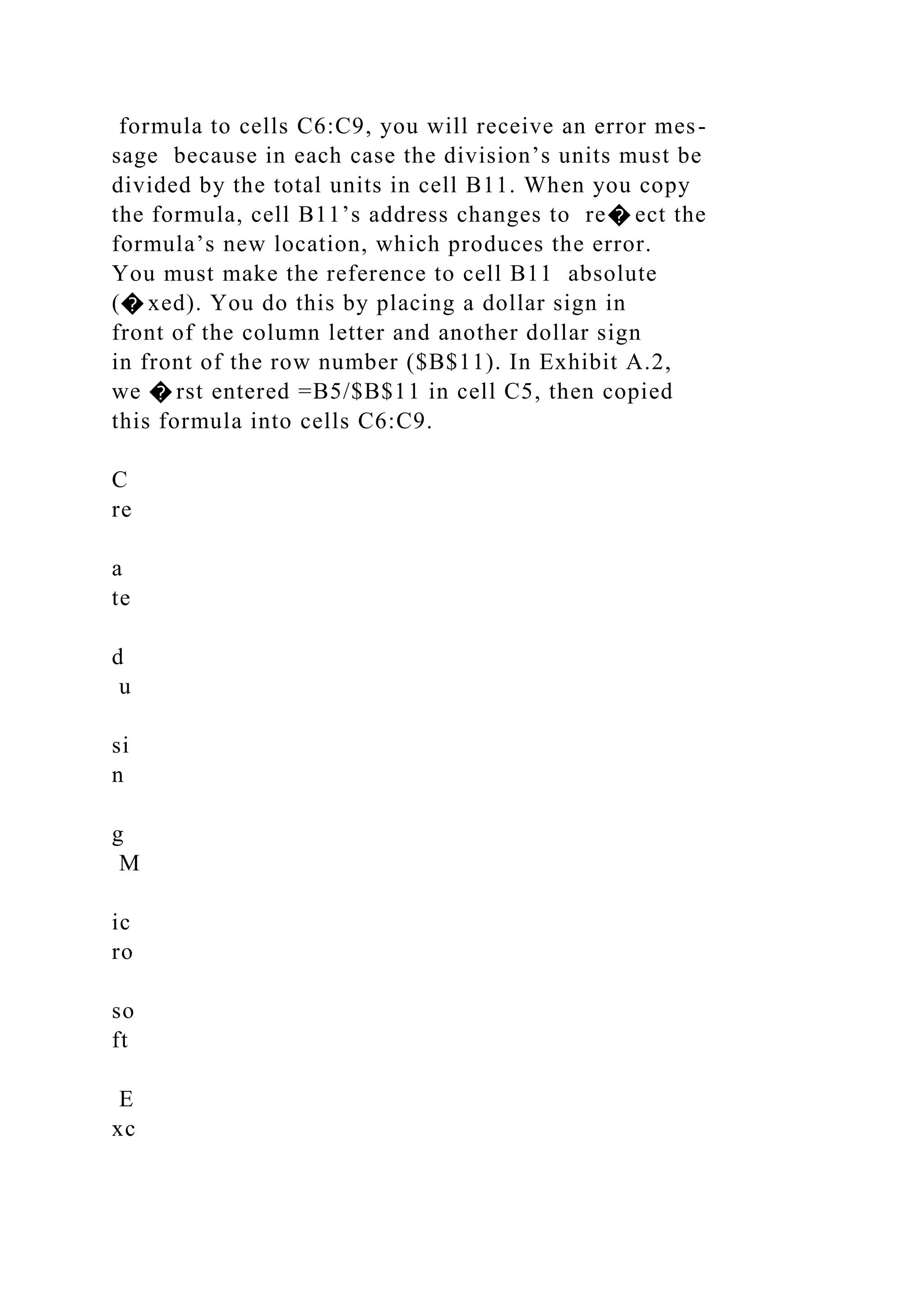 formula to cells C6:C9, you will receive an error mes-
sage because in each case the division’s units must be
divided by the total units in cell B11. When you copy
the formula, cell B11’s address changes to re� ect the
formula’s new location, which produces the error.
You must make the reference to cell B11 absolute
(� xed). You do this by placing a dollar sign in
front of the column letter and another dollar sign
in front of the row number ($B$11). In Exhibit A.2,
we � rst entered =B5/$B$11 in cell C5, then copied
this formula into cells C6:C9.
C
re
a
te
d
u
si
n
g
M
ic
ro
so
ft
E
xc
 