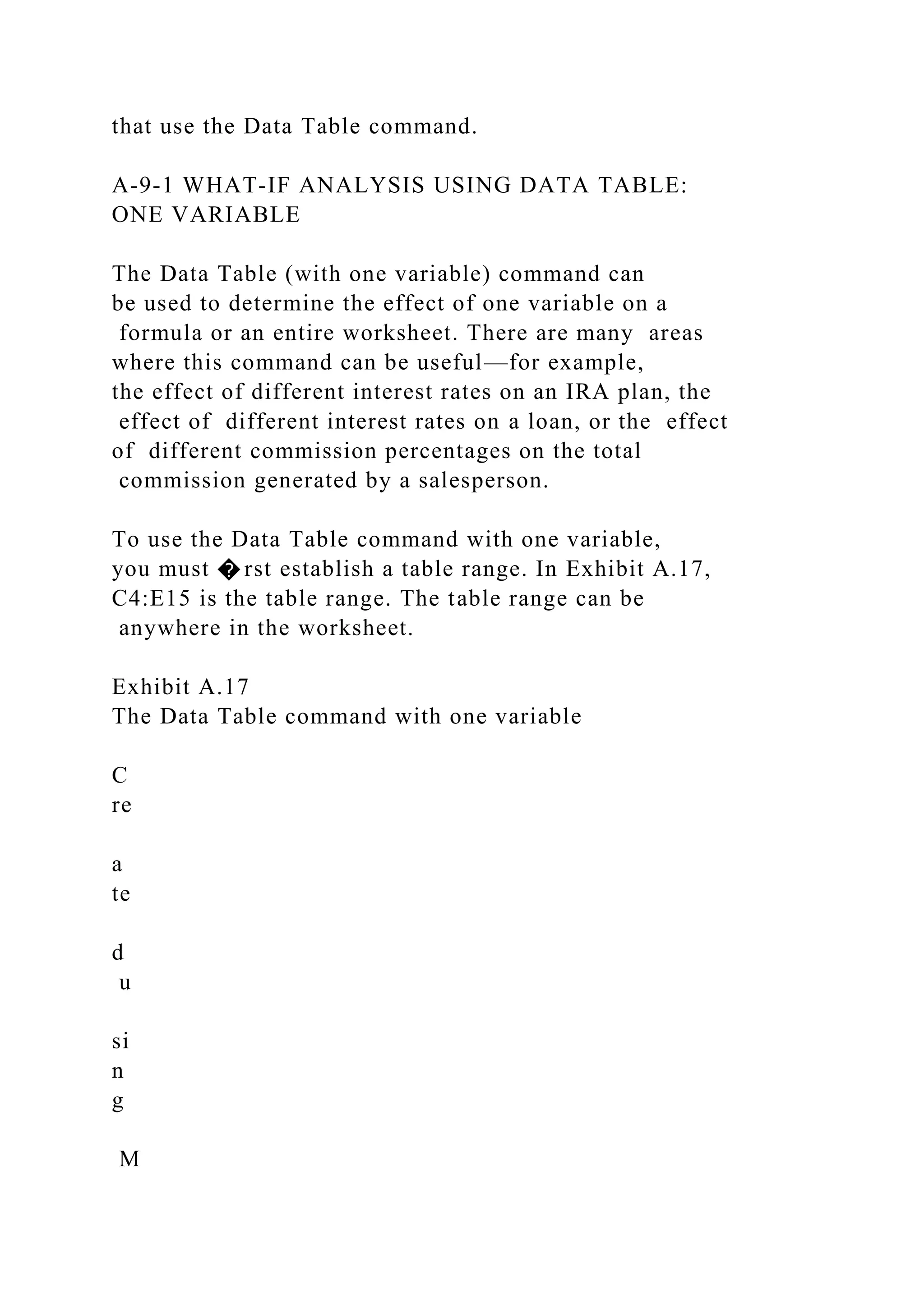 that use the Data Table command.
A-9-1 WHAT-IF ANALYSIS USING DATA TABLE:
ONE VARIABLE
The Data Table (with one variable) command can
be used to determine the effect of one variable on a
formula or an entire worksheet. There are many areas
where this command can be useful—for example,
the effect of different interest rates on an IRA plan, the
effect of different interest rates on a loan, or the effect
of different commission percentages on the total
commission generated by a salesperson.
To use the Data Table command with one variable,
you must � rst establish a table range. In Exhibit A.17,
C4:E15 is the table range. The table range can be
anywhere in the worksheet.
Exhibit A.17
The Data Table command with one variable
C
re
a
te
d
u
si
n
g
M
 