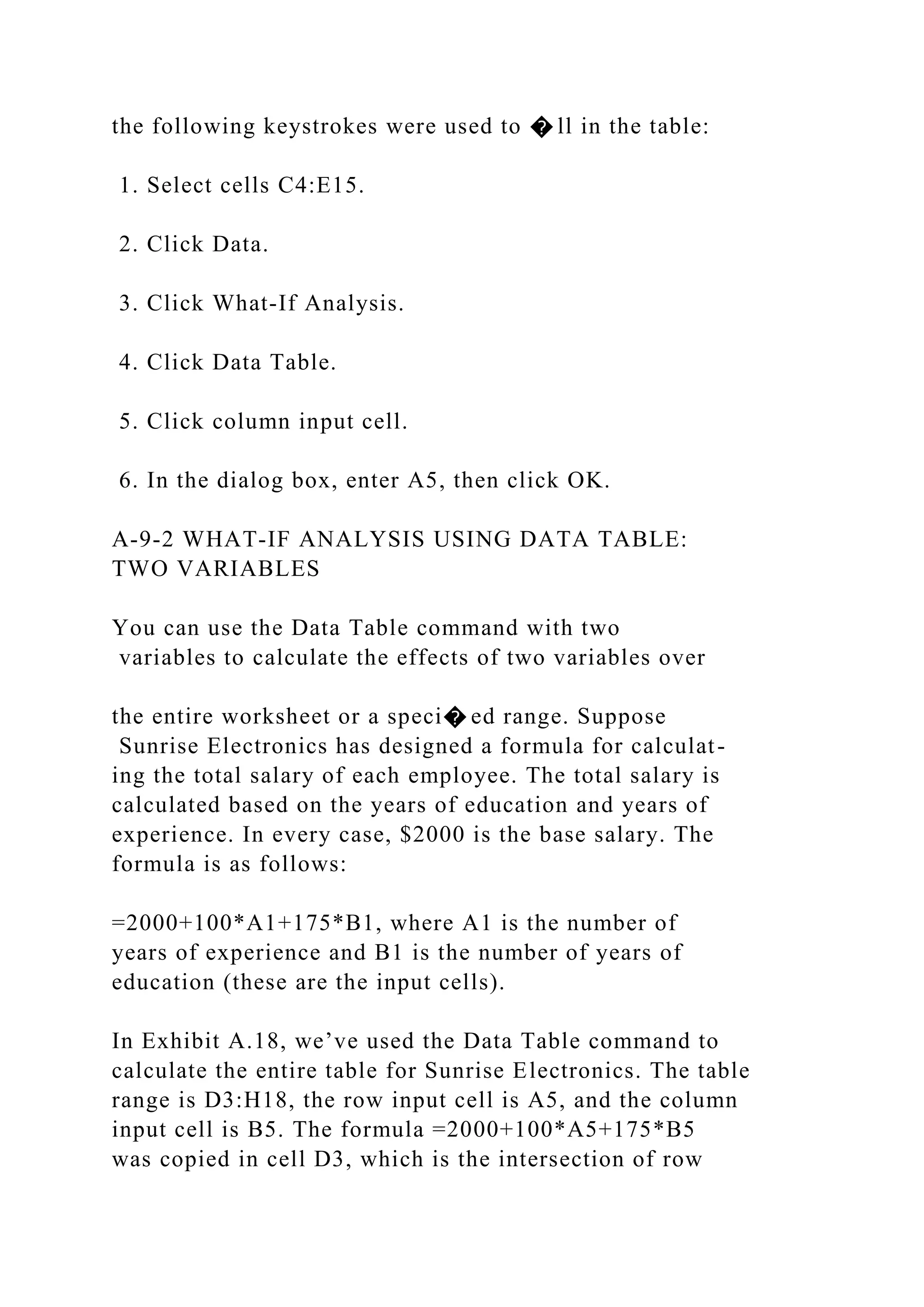 the following keystrokes were used to � ll in the table:
1. Select cells C4:E15.
2. Click Data.
3. Click What-If Analysis.
4. Click Data Table.
5. Click column input cell.
6. In the dialog box, enter A5, then click OK.
A-9-2 WHAT-IF ANALYSIS USING DATA TABLE:
TWO VARIABLES
You can use the Data Table command with two
variables to calculate the effects of two variables over
the entire worksheet or a speci� ed range. Suppose
Sunrise Electronics has designed a formula for calculat-
ing the total salary of each employee. The total salary is
calculated based on the years of education and years of
experience. In every case, $2000 is the base salary. The
formula is as follows:
=2000+100*A1+175*B1, where A1 is the number of
years of experience and B1 is the number of years of
education (these are the input cells).
In Exhibit A.18, we’ve used the Data Table command to
calculate the entire table for Sunrise Electronics. The table
range is D3:H18, the row input cell is A5, and the column
input cell is B5. The formula =2000+100*A5+175*B5
was copied in cell D3, which is the intersection of row
 