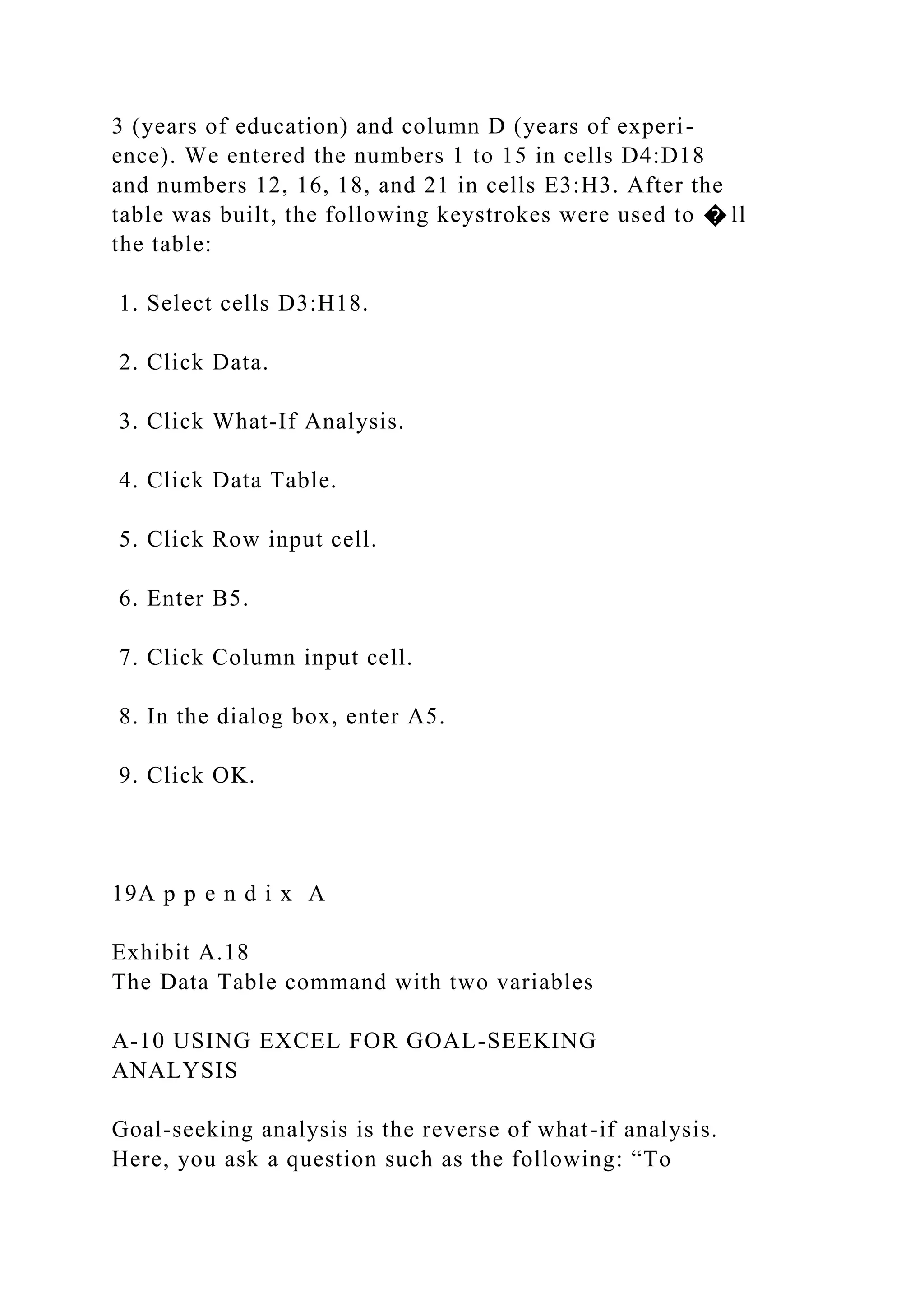 3 (years of education) and column D (years of experi-
ence). We entered the numbers 1 to 15 in cells D4:D18
and numbers 12, 16, 18, and 21 in cells E3:H3. After the
table was built, the following keystrokes were used to � ll
the table:
1. Select cells D3:H18.
2. Click Data.
3. Click What-If Analysis.
4. Click Data Table.
5. Click Row input cell.
6. Enter B5.
7. Click Column input cell.
8. In the dialog box, enter A5.
9. Click OK.
19A p p e n d i x A
Exhibit A.18
The Data Table command with two variables
A-10 USING EXCEL FOR GOAL-SEEKING
ANALYSIS
Goal-seeking analysis is the reverse of what-if analysis.
Here, you ask a question such as the following: “To
 