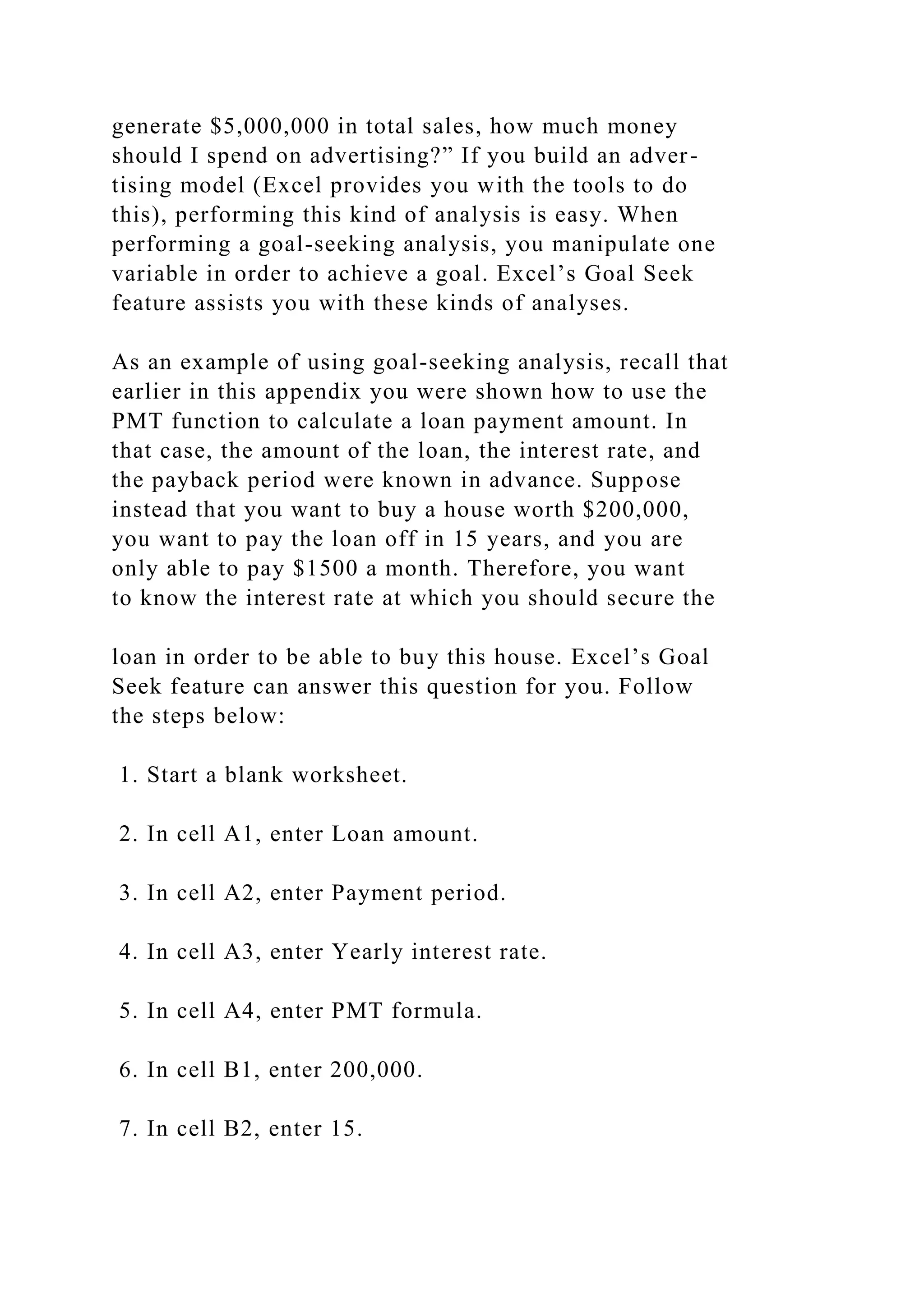 generate $5,000,000 in total sales, how much money
should I spend on advertising?” If you build an adver-
tising model (Excel provides you with the tools to do
this), performing this kind of analysis is easy. When
performing a goal-seeking analysis, you manipulate one
variable in order to achieve a goal. Excel’s Goal Seek
feature assists you with these kinds of analyses.
As an example of using goal-seeking analysis, recall that
earlier in this appendix you were shown how to use the
PMT function to calculate a loan payment amount. In
that case, the amount of the loan, the interest rate, and
the payback period were known in advance. Suppose
instead that you want to buy a house worth $200,000,
you want to pay the loan off in 15 years, and you are
only able to pay $1500 a month. Therefore, you want
to know the interest rate at which you should secure the
loan in order to be able to buy this house. Excel’s Goal
Seek feature can answer this question for you. Follow
the steps below:
1. Start a blank worksheet.
2. In cell A1, enter Loan amount.
3. In cell A2, enter Payment period.
4. In cell A3, enter Yearly interest rate.
5. In cell A4, enter PMT formula.
6. In cell B1, enter 200,000.
7. In cell B2, enter 15.
 