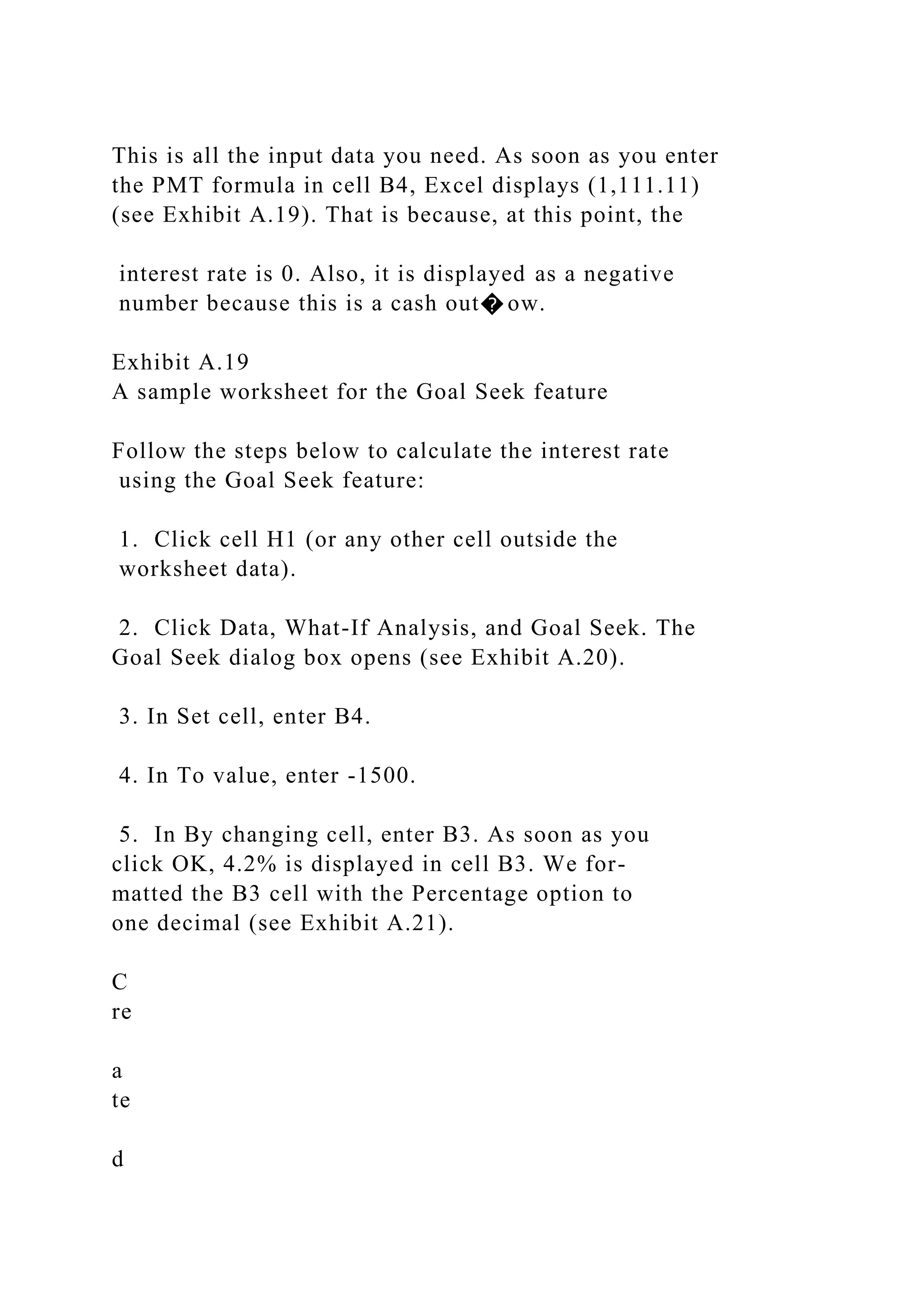 This is all the input data you need. As soon as you enter
the PMT formula in cell B4, Excel displays (1,111.11)
(see Exhibit A.19). That is because, at this point, the
interest rate is 0. Also, it is displayed as a negative
number because this is a cash out� ow.
Exhibit A.19
A sample worksheet for the Goal Seek feature
Follow the steps below to calculate the interest rate
using the Goal Seek feature:
1. Click cell H1 (or any other cell outside the
worksheet data).
2. Click Data, What-If Analysis, and Goal Seek. The
Goal Seek dialog box opens (see Exhibit A.20).
3. In Set cell, enter B4.
4. In To value, enter -1500.
5. In By changing cell, enter B3. As soon as you
click OK, 4.2% is displayed in cell B3. We for-
matted the B3 cell with the Percentage option to
one decimal (see Exhibit A.21).
C
re
a
te
d
 