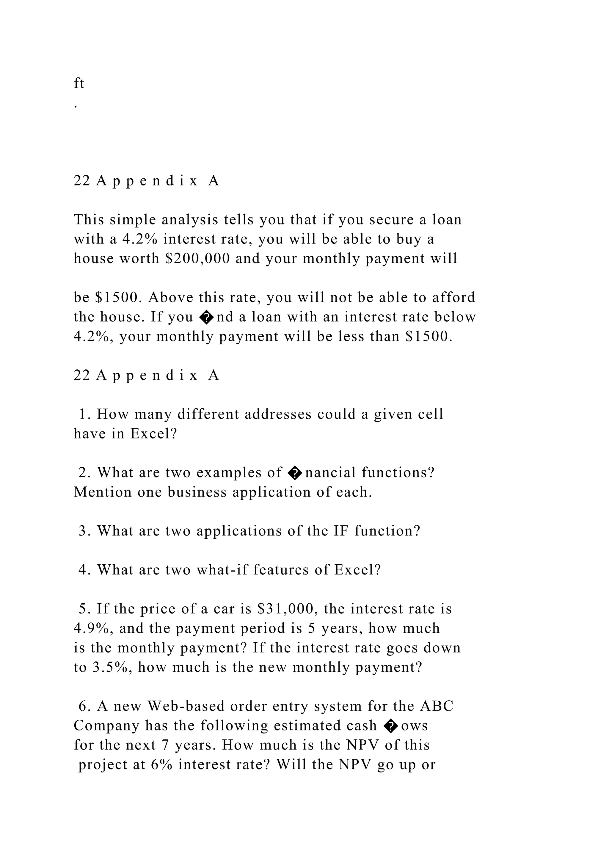 ft
.
22 A p p e n d i x A
This simple analysis tells you that if you secure a loan
with a 4.2% interest rate, you will be able to buy a
house worth $200,000 and your monthly payment will
be $1500. Above this rate, you will not be able to afford
the house. If you � nd a loan with an interest rate below
4.2%, your monthly payment will be less than $1500.
22 A p p e n d i x A
1. How many different addresses could a given cell
have in Excel?
2. What are two examples of � nancial functions?
Mention one business application of each.
3. What are two applications of the IF function?
4. What are two what-if features of Excel?
5. If the price of a car is $31,000, the interest rate is
4.9%, and the payment period is 5 years, how much
is the monthly payment? If the interest rate goes down
to 3.5%, how much is the new monthly payment?
6. A new Web-based order entry system for the ABC
Company has the following estimated cash � ows
for the next 7 years. How much is the NPV of this
project at 6% interest rate? Will the NPV go up or
 