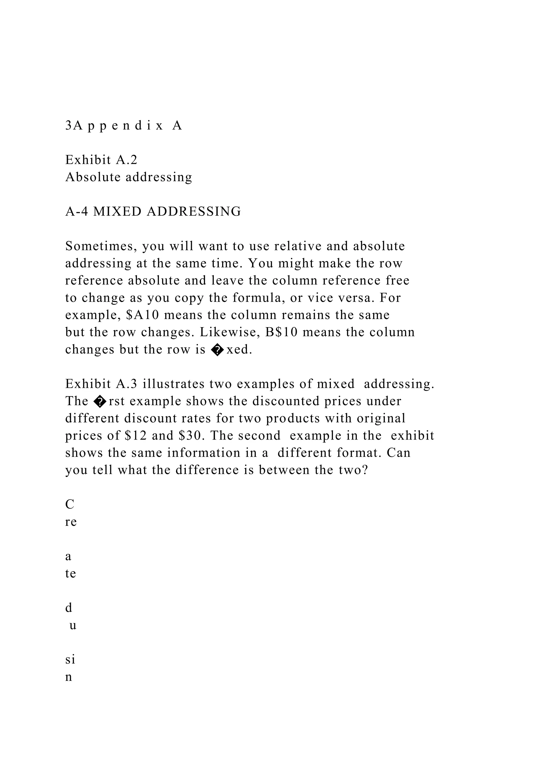 3A p p e n d i x A
Exhibit A.2
Absolute addressing
A-4 MIXED ADDRESSING
Sometimes, you will want to use relative and absolute
addressing at the same time. You might make the row
reference absolute and leave the column reference free
to change as you copy the formula, or vice versa. For
example, $A10 means the column remains the same
but the row changes. Likewise, B$10 means the column
changes but the row is � xed.
Exhibit A.3 illustrates two examples of mixed addressing.
The � rst example shows the discounted prices under
different discount rates for two products with original
prices of $12 and $30. The second example in the exhibit
shows the same information in a different format. Can
you tell what the difference is between the two?
C
re
a
te
d
u
si
n
 