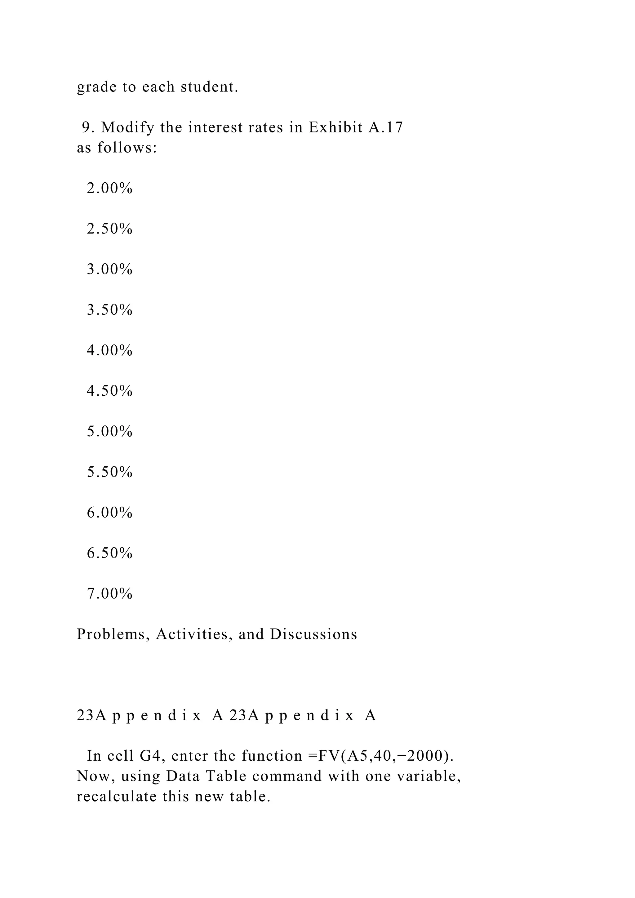 grade to each student.
9. Modify the interest rates in Exhibit A.17
as follows:
2.00%
2.50%
3.00%
3.50%
4.00%
4.50%
5.00%
5.50%
6.00%
6.50%
7.00%
Problems, Activities, and Discussions
23A p p e n d i x A 23A p p e n d i x A
In cell G4, enter the function =FV(A5,40,−2000).
Now, using Data Table command with one variable,
recalculate this new table.
 