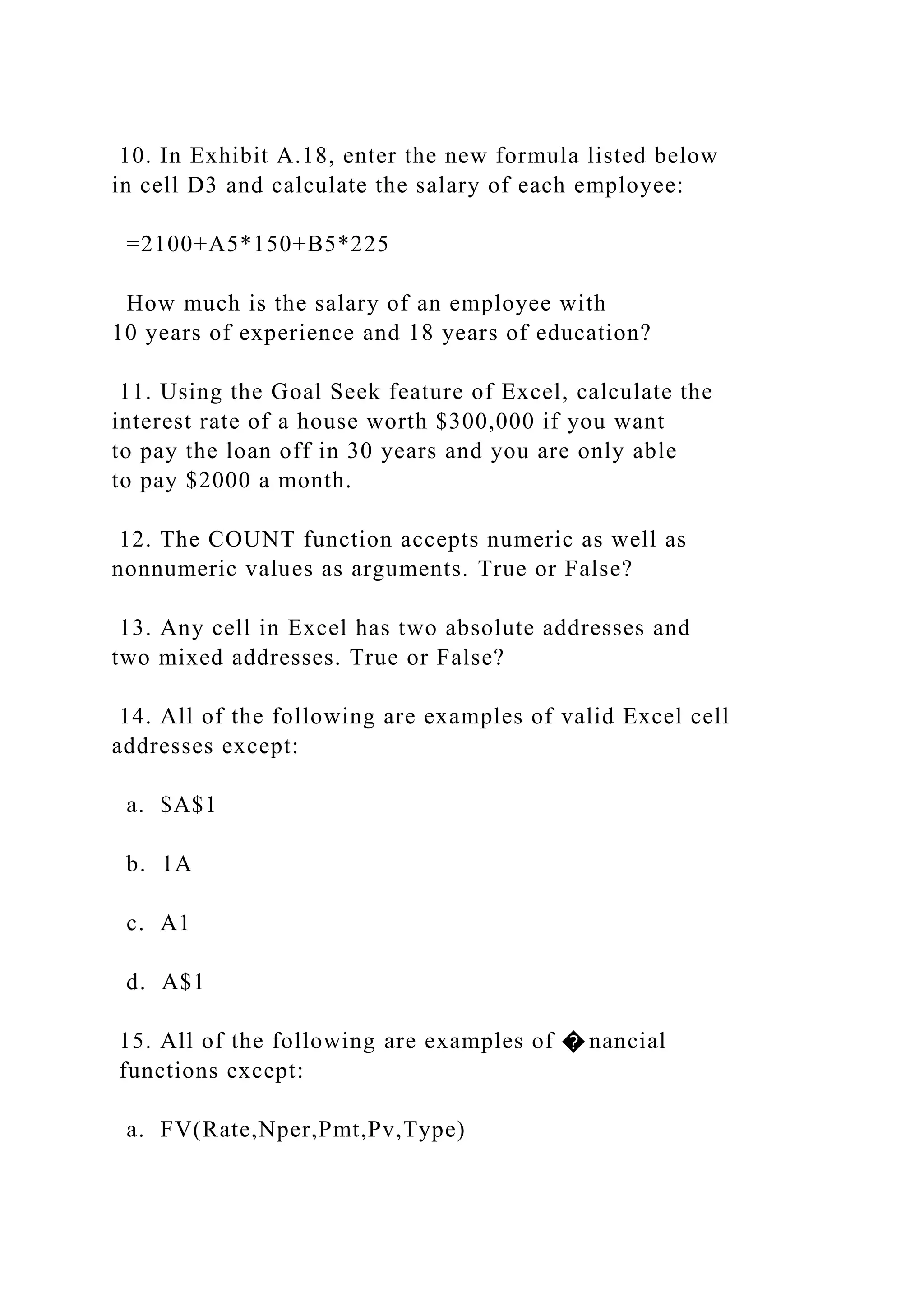 10. In Exhibit A.18, enter the new formula listed below
in cell D3 and calculate the salary of each employee:
=2100+A5*150+B5*225
How much is the salary of an employee with
10 years of experience and 18 years of education?
11. Using the Goal Seek feature of Excel, calculate the
interest rate of a house worth $300,000 if you want
to pay the loan off in 30 years and you are only able
to pay $2000 a month.
12. The COUNT function accepts numeric as well as
nonnumeric values as arguments. True or False?
13. Any cell in Excel has two absolute addresses and
two mixed addresses. True or False?
14. All of the following are examples of valid Excel cell
addresses except:
a. $A$1
b. 1A
c. A1
d. A$1
15. All of the following are examples of � nancial
functions except:
a. FV(Rate,Nper,Pmt,Pv,Type)
 