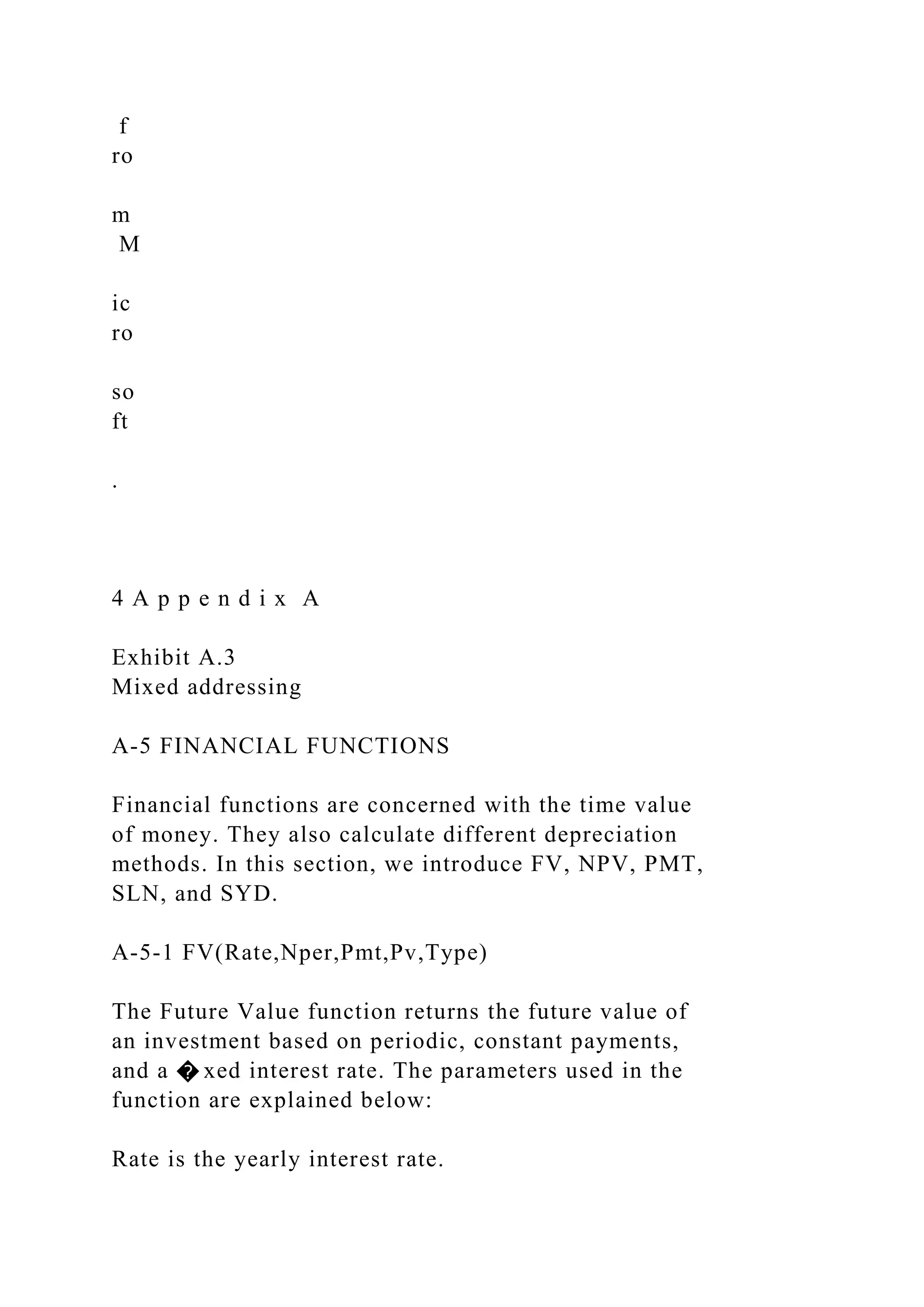 f
ro
m
M
ic
ro
so
ft
.
4 A p p e n d i x A
Exhibit A.3
Mixed addressing
A-5 FINANCIAL FUNCTIONS
Financial functions are concerned with the time value
of money. They also calculate different depreciation
methods. In this section, we introduce FV, NPV, PMT,
SLN, and SYD.
A-5-1 FV(Rate,Nper,Pmt,Pv,Type)
The Future Value function returns the future value of
an investment based on periodic, constant payments,
and a � xed interest rate. The parameters used in the
function are explained below:
Rate is the yearly interest rate.
 