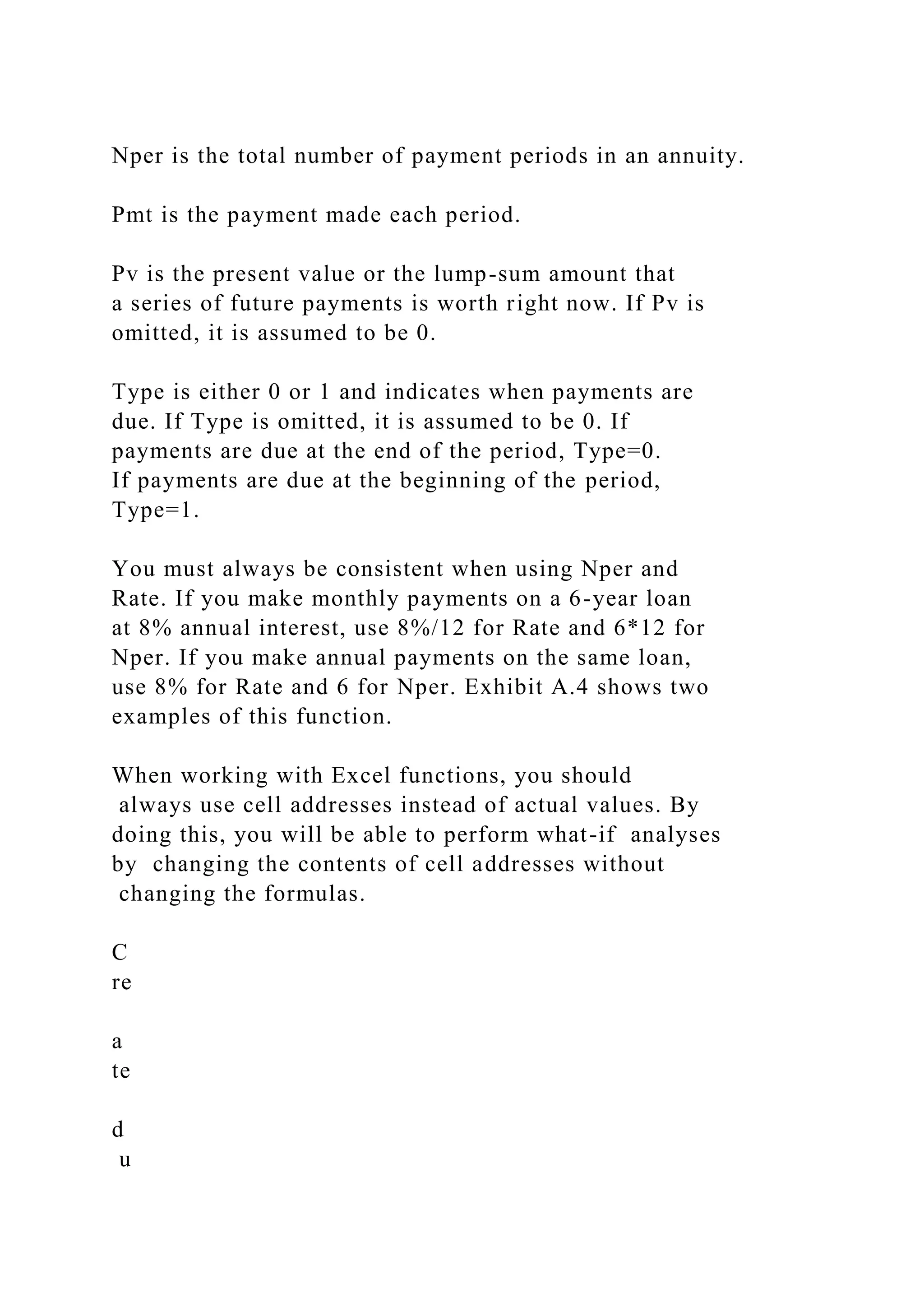 Nper is the total number of payment periods in an annuity.
Pmt is the payment made each period.
Pv is the present value or the lump-sum amount that
a series of future payments is worth right now. If Pv is
omitted, it is assumed to be 0.
Type is either 0 or 1 and indicates when payments are
due. If Type is omitted, it is assumed to be 0. If
payments are due at the end of the period, Type=0.
If payments are due at the beginning of the period,
Type=1.
You must always be consistent when using Nper and
Rate. If you make monthly payments on a 6-year loan
at 8% annual interest, use 8%/12 for Rate and 6*12 for
Nper. If you make annual payments on the same loan,
use 8% for Rate and 6 for Nper. Exhibit A.4 shows two
examples of this function.
When working with Excel functions, you should
always use cell addresses instead of actual values. By
doing this, you will be able to perform what-if analyses
by changing the contents of cell addresses without
changing the formulas.
C
re
a
te
d
u
 