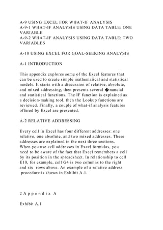 A-9 USING EXCEL FOR WHAT-IF ANALYSIS
A-9-1 WHAT-IF ANALYSIS USING DATA TABLE: ONE
VARIABLE
A-9-2 WHAT-IF ANALYSIS USING DATA TABLE: TWO
VARIABLES
A-10 USING EXCEL FOR GOAL-SEEKING ANALYSIS
A-1 INTRODUCTION
This appendix explores some of the Excel features that
can be used to create simple mathematical and statistical
models. It starts with a discussion of relative, absolute,
and mixed addressing, then presents several � nancial
and statistical functions. The IF function is explained as
a decision-making tool, then the Lookup functions are
reviewed. Finally, a couple of what-if analysis features
offered by Excel are presented.
A-2 RELATIVE ADDRESSING
Every cell in Excel has four different addresses: one
relative, one absolute, and two mixed addresses. These
addresses are explained in the next three sections.
When you use cell addresses in Excel formulas, you
need to be aware of the fact that Excel remembers a cell
by its position in the spreadsheet. In relationship to cell
E10, for example, cell G4 is two columns to the right
and six rows above. An example of a relative address
procedure is shown in Exhibit A.1.
2 A p p e n d i x A
Exhibit A.1
 