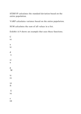 STDEVP calculates the standard deviation based on the
entire population.
VARP calculates variance based on the entire population.
SUM calculates the sum of all values in a list.
Exhibit A.9 shows an example that uses these functions.
C
re
a
te
d
u
si
n
g
M
ic
ro
so
ft
E
xc
e
l®
 
