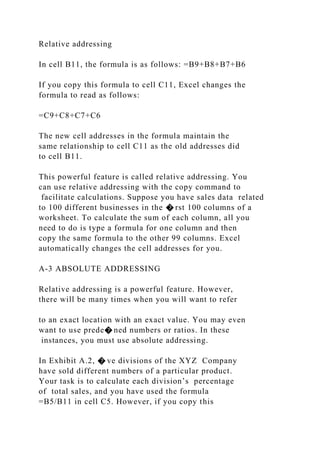 Relative addressing
In cell B11, the formula is as follows: =B9+B8+B7+B6
If you copy this formula to cell C11, Excel changes the
formula to read as follows:
=C9+C8+C7+C6
The new cell addresses in the formula maintain the
same relationship to cell C11 as the old addresses did
to cell B11.
This powerful feature is called relative addressing. You
can use relative addressing with the copy command to
facilitate calculations. Suppose you have sales data related
to 100 different businesses in the � rst 100 columns of a
worksheet. To calculate the sum of each column, all you
need to do is type a formula for one column and then
copy the same formula to the other 99 columns. Excel
automatically changes the cell addresses for you.
A-3 ABSOLUTE ADDRESSING
Relative addressing is a powerful feature. However,
there will be many times when you will want to refer
to an exact location with an exact value. You may even
want to use prede� ned numbers or ratios. In these
instances, you must use absolute addressing.
In Exhibit A.2, � ve divisions of the XYZ Company
have sold different numbers of a particular product.
Your task is to calculate each division’s percentage
of total sales, and you have used the formula
=B5/B11 in cell C5. However, if you copy this
 