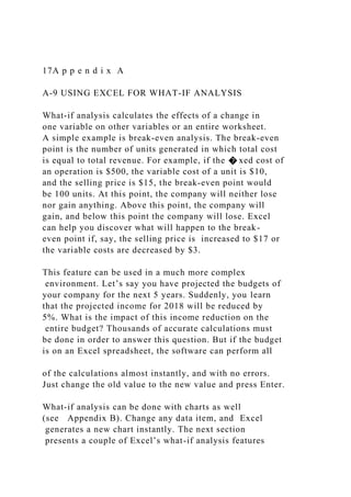 17A p p e n d i x A
A-9 USING EXCEL FOR WHAT-IF ANALYSIS
What-if analysis calculates the effects of a change in
one variable on other variables or an entire worksheet.
A simple example is break-even analysis. The break-even
point is the number of units generated in which total cost
is equal to total revenue. For example, if the � xed cost of
an operation is $500, the variable cost of a unit is $10,
and the selling price is $15, the break-even point would
be 100 units. At this point, the company will neither lose
nor gain anything. Above this point, the company will
gain, and below this point the company will lose. Excel
can help you discover what will happen to the break-
even point if, say, the selling price is increased to $17 or
the variable costs are decreased by $3.
This feature can be used in a much more complex
environment. Let’s say you have projected the budgets of
your company for the next 5 years. Suddenly, you learn
that the projected income for 2018 will be reduced by
5%. What is the impact of this income reduction on the
entire budget? Thousands of accurate calculations must
be done in order to answer this question. But if the budget
is on an Excel spreadsheet, the software can perform all
of the calculations almost instantly, and with no errors.
Just change the old value to the new value and press Enter.
What-if analysis can be done with charts as well
(see Appendix B). Change any data item, and Excel
generates a new chart instantly. The next section
presents a couple of Excel’s what-if analysis features
 