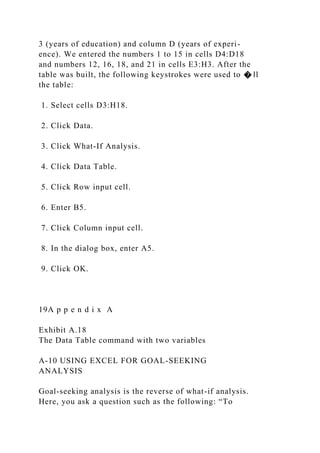 3 (years of education) and column D (years of experi-
ence). We entered the numbers 1 to 15 in cells D4:D18
and numbers 12, 16, 18, and 21 in cells E3:H3. After the
table was built, the following keystrokes were used to � ll
the table:
1. Select cells D3:H18.
2. Click Data.
3. Click What-If Analysis.
4. Click Data Table.
5. Click Row input cell.
6. Enter B5.
7. Click Column input cell.
8. In the dialog box, enter A5.
9. Click OK.
19A p p e n d i x A
Exhibit A.18
The Data Table command with two variables
A-10 USING EXCEL FOR GOAL-SEEKING
ANALYSIS
Goal-seeking analysis is the reverse of what-if analysis.
Here, you ask a question such as the following: “To
 