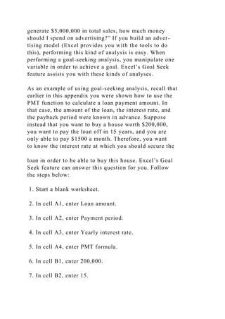 generate $5,000,000 in total sales, how much money
should I spend on advertising?” If you build an adver-
tising model (Excel provides you with the tools to do
this), performing this kind of analysis is easy. When
performing a goal-seeking analysis, you manipulate one
variable in order to achieve a goal. Excel’s Goal Seek
feature assists you with these kinds of analyses.
As an example of using goal-seeking analysis, recall that
earlier in this appendix you were shown how to use the
PMT function to calculate a loan payment amount. In
that case, the amount of the loan, the interest rate, and
the payback period were known in advance. Suppose
instead that you want to buy a house worth $200,000,
you want to pay the loan off in 15 years, and you are
only able to pay $1500 a month. Therefore, you want
to know the interest rate at which you should secure the
loan in order to be able to buy this house. Excel’s Goal
Seek feature can answer this question for you. Follow
the steps below:
1. Start a blank worksheet.
2. In cell A1, enter Loan amount.
3. In cell A2, enter Payment period.
4. In cell A3, enter Yearly interest rate.
5. In cell A4, enter PMT formula.
6. In cell B1, enter 200,000.
7. In cell B2, enter 15.
 