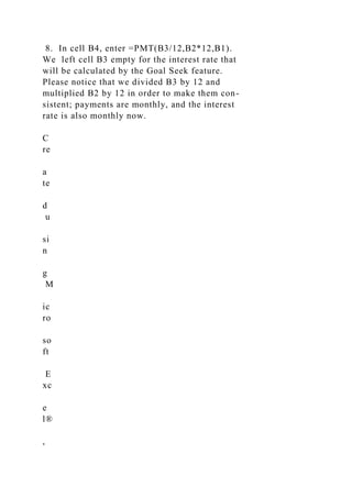 8. In cell B4, enter =PMT(B3/12,B2*12,B1).
We left cell B3 empty for the interest rate that
will be calculated by the Goal Seek feature.
Please notice that we divided B3 by 12 and
multiplied B2 by 12 in order to make them con-
sistent; payments are monthly, and the interest
rate is also monthly now.
C
re
a
te
d
u
si
n
g
M
ic
ro
so
ft
E
xc
e
l®
,
 