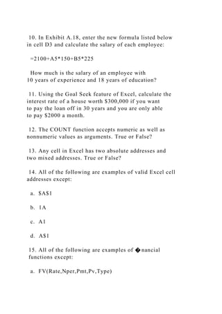 10. In Exhibit A.18, enter the new formula listed below
in cell D3 and calculate the salary of each employee:
=2100+A5*150+B5*225
How much is the salary of an employee with
10 years of experience and 18 years of education?
11. Using the Goal Seek feature of Excel, calculate the
interest rate of a house worth $300,000 if you want
to pay the loan off in 30 years and you are only able
to pay $2000 a month.
12. The COUNT function accepts numeric as well as
nonnumeric values as arguments. True or False?
13. Any cell in Excel has two absolute addresses and
two mixed addresses. True or False?
14. All of the following are examples of valid Excel cell
addresses except:
a. $A$1
b. 1A
c. A1
d. A$1
15. All of the following are examples of � nancial
functions except:
a. FV(Rate,Nper,Pmt,Pv,Type)
 