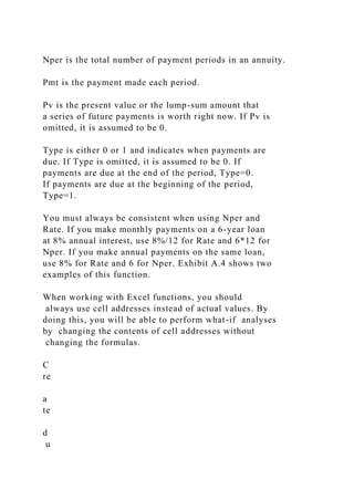 Nper is the total number of payment periods in an annuity.
Pmt is the payment made each period.
Pv is the present value or the lump-sum amount that
a series of future payments is worth right now. If Pv is
omitted, it is assumed to be 0.
Type is either 0 or 1 and indicates when payments are
due. If Type is omitted, it is assumed to be 0. If
payments are due at the end of the period, Type=0.
If payments are due at the beginning of the period,
Type=1.
You must always be consistent when using Nper and
Rate. If you make monthly payments on a 6-year loan
at 8% annual interest, use 8%/12 for Rate and 6*12 for
Nper. If you make annual payments on the same loan,
use 8% for Rate and 6 for Nper. Exhibit A.4 shows two
examples of this function.
When working with Excel functions, you should
always use cell addresses instead of actual values. By
doing this, you will be able to perform what-if analyses
by changing the contents of cell addresses without
changing the formulas.
C
re
a
te
d
u
 