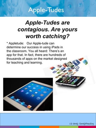 Apple-Tudes
Apple-Tudes are
contagious. Are yours
worth catching?
* Appletude: Our Apple-tude can
determine our success in using iPads in
the classroom. You all heard: There’s an
app for that. In fact, there are hundreds of
thousands of apps on the market designed
for teaching and learning.
Liz Wernig -lwernig@mursd.org
 