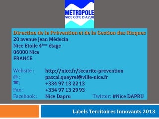 Direction de la Prévention et de la Gestion des RisquesDirection de la Prévention et de la Gestion des Risques
20 avenue Jean Médecin20 avenue Jean Médecin
Nice Etoile 4Nice Etoile 4èmeème
étageétage
06000 Nice06000 Nice
FRANCEFRANCE
Website : http://nice.fr/Securite-preventionhttp://nice.fr/Securite-prevention
@ : pascal.queyrel@ville-nice.frpascal.queyrel@ville-nice.fr
: +334 97 13 22 13+334 97 13 22 13
Fax : +334 97 13 29 93+334 97 13 29 93
Facebook : Nice DapruNice Dapru Twitter: #Nice DAPRU#Nice DAPRU
Labels Territoires Innovants 2013.
 