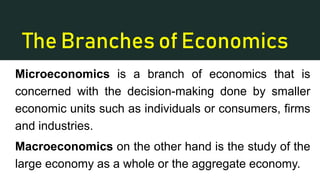 The Branches of Economics
Microeconomics is a branch of economics that is
concerned with the decision-making done by smaller
economic units such as individuals or consumers, firms
and industries.
Macroeconomics on the other hand is the study of the
large economy as a whole or the aggregate economy.
 