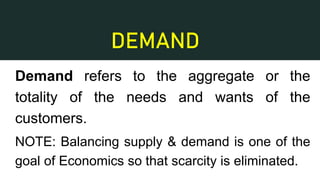 DEMAND
Demand refers to the aggregate or the
totality of the needs and wants of the
customers.
NOTE: Balancing supply & demand is one of the
goal of Economics so that scarcity is eliminated.
 