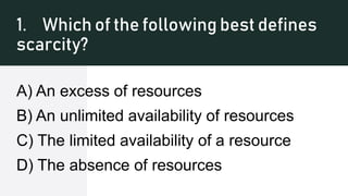1. Which of the following best defines
scarcity?
A) An excess of resources
B) An unlimited availability of resources
C) The limited availability of a resource
D) The absence of resources
 