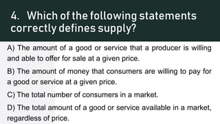 4. Which of the following statements
correctly defines supply?
A) The amount of a good or service that a producer is willing
and able to offer for sale at a given price.
B) The amount of money that consumers are willing to pay for
a good or service at a given price.
C) The total number of consumers in a market.
D) The total amount of a good or service available in a market,
regardless of price.
 