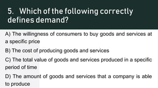 5. Which of the following correctly
defines demand?
A) The willingness of consumers to buy goods and services at
a specific price
B) The cost of producing goods and services
C) The total value of goods and services produced in a specific
period of time
D) The amount of goods and services that a company is able
to produce
 