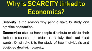 Why is SCARCITY linked to
Economics?
Scarcity is the reason why people have to study and
practice economics.
Economics studies how people distribute or divide their
limited resources in order to satisfy their unlimited
wants. Or simply, it is the study of how individuals and
societies deal with scarcity.
 