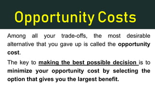 Opportunity Costs
Among all your trade-offs, the most desirable
alternative that you gave up is called the opportunity
cost.
The key to making the best possible decision is to
minimize your opportunity cost by selecting the
option that gives you the largest benefit.
 